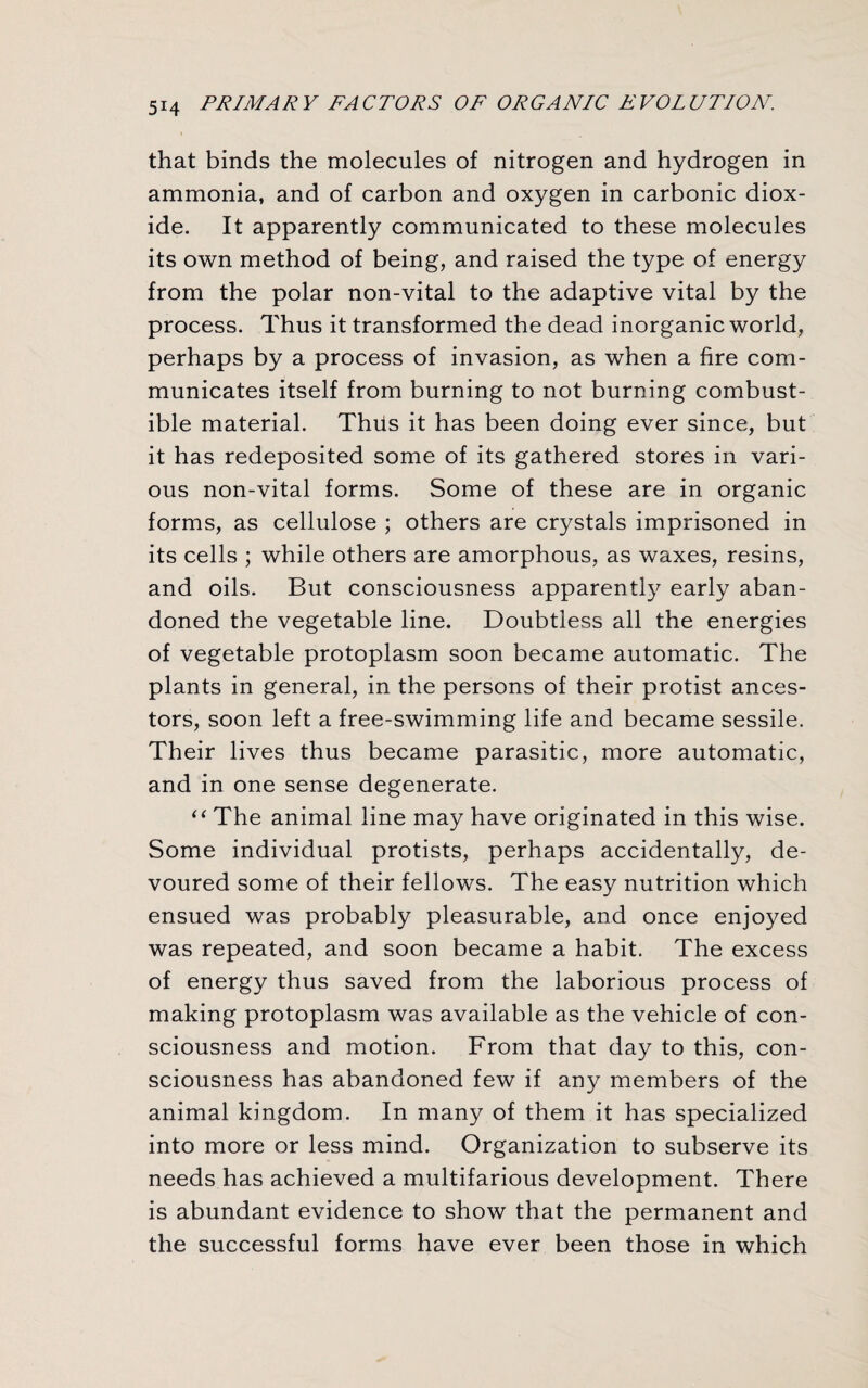 that binds the molecules of nitrogen and hydrogen in ammonia, and of carbon and oxygen in carbonic diox¬ ide. It apparently communicated to these molecules its own method of being, and raised the type of energy from the polar non-vital to the adaptive vital by the process. Thus it transformed the dead inorganic world, perhaps by a process of invasion, as when a fire com¬ municates itself from burning to not burning combust¬ ible material. Thus it has been doing ever since, but it has redeposited some of its gathered stores in vari¬ ous non-vital forms. Some of these are in organic forms, as cellulose ; others are crystals imprisoned in its cells ; while others are amorphous, as waxes, resins, and oils. But consciousness apparently early aban¬ doned the vegetable line. Doubtless all the energies of vegetable protoplasm soon became automatic. The plants in general, in the persons of their protist ances¬ tors, soon left a free-swimming life and became sessile. Their lives thus became parasitic, more automatic, and in one sense degenerate. “ The animal line may have originated in this wise. Some individual protists, perhaps accidentally, de¬ voured some of their fellows. The easy nutrition which ensued was probably pleasurable, and once enjoyed was repeated, and soon became a habit. The excess of energy thus saved from the laborious process of making protoplasm was available as the vehicle of con¬ sciousness and motion. From that day to this, con¬ sciousness has abandoned few if any members of the animal kingdom. In many of them it has specialized into more or less mind. Organization to subserve its needs has achieved a multifarious development. There is abundant evidence to show that the permanent and the successful forms have ever been those in which