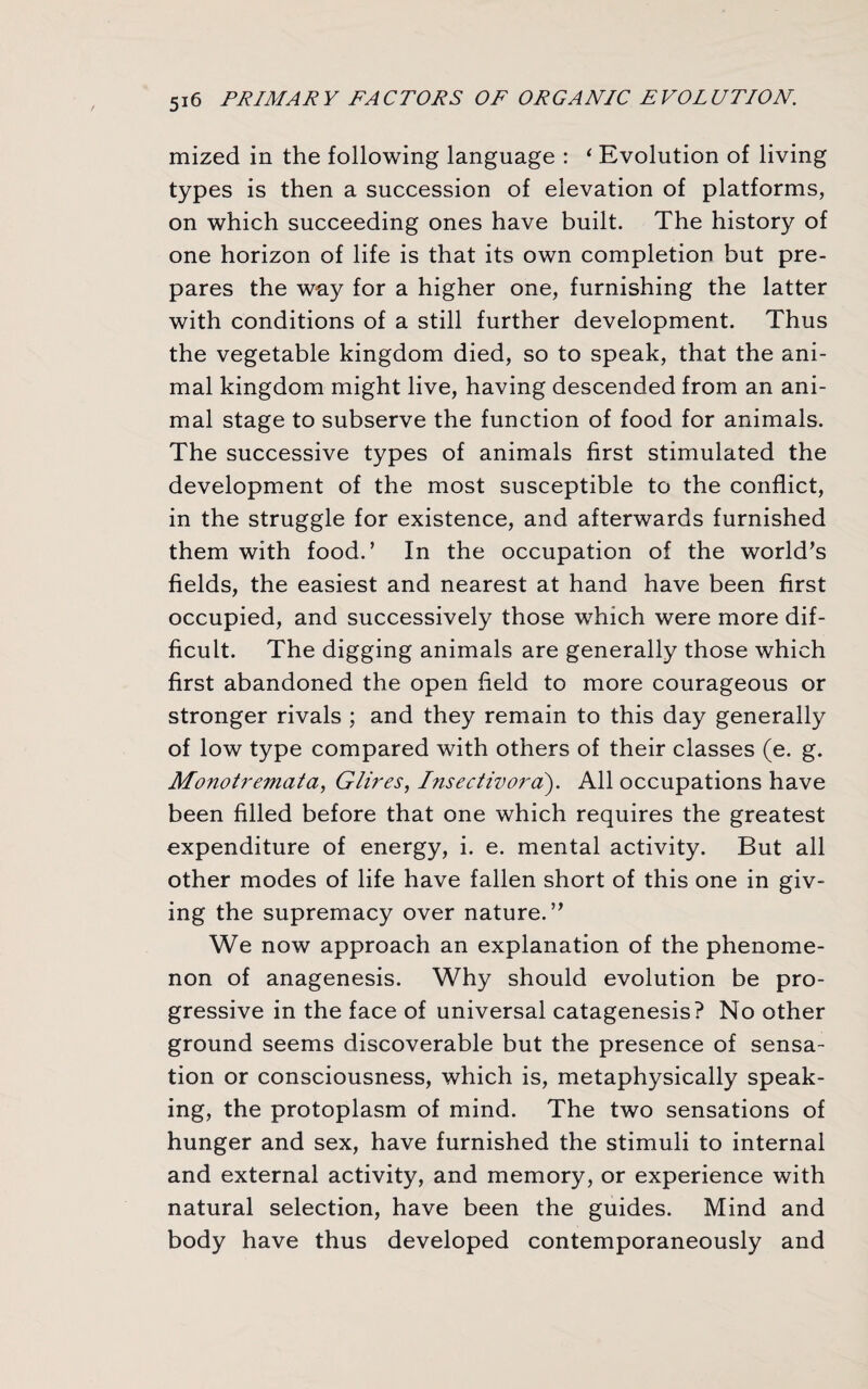 mized in the following language : ‘ Evolution of living types is then a succession of elevation of platforms, on which succeeding ones have built. The history of one horizon of life is that its own completion but pre¬ pares the way for a higher one, furnishing the latter with conditions of a still further development. Thus the vegetable kingdom died, so to speak, that the ani¬ mal kingdom might live, having descended from an ani¬ mal stage to subserve the function of food for animals. The successive types of animals first stimulated the development of the most susceptible to the conflict, in the struggle for existence, and afterwards furnished them with food.’ In the occupation of the world’s fields, the easiest and nearest at hand have been first occupied, and successively those which were more dif¬ ficult. The digging animals are generally those which first abandoned the open field to more courageous or stronger rivals ; and they remain to this day generally of low type compared with others of their classes (e. g. Monoti'emata, Glires, Insectivord). All occupations have been filled before that one which requires the greatest expenditure of energy, i. e. mental activity. But all other modes of life have fallen short of this one in giv¬ ing the supremacy over nature.” We now approach an explanation of the phenome¬ non of anagenesis. Why should evolution be pro¬ gressive in the face of universal catagenesis? No other ground seems discoverable but the presence of sensa¬ tion or consciousness, which is, metaphysically speak¬ ing, the protoplasm of mind. The two sensations of hunger and sex, have furnished the stimuli to internal and external activity, and memory, or experience with natural selection, have been the guides. Mind and body have thus developed contemporaneously and