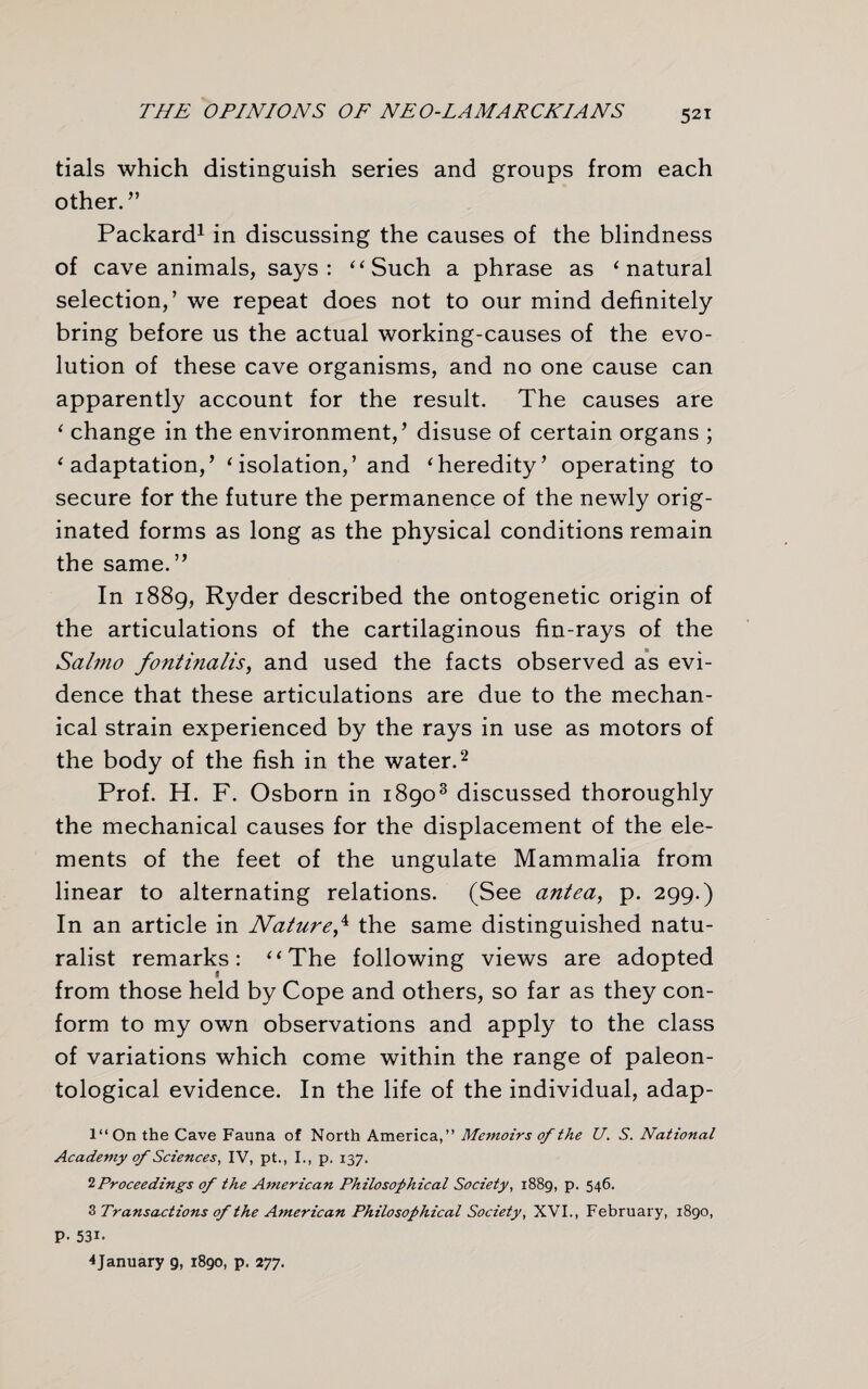 tials which distinguish series and groups from each other. ” Packard1 in discussing the causes of the blindness of cave animals, says: “ Such a phrase as ‘ natural selection,’ we repeat does not to our mind definitely bring before us the actual working-causes of the evo¬ lution of these cave organisms, and no one cause can apparently account for the result. The causes are ‘ change in the environment,’ disuse of certain organs ; ‘ adaptation,’ ‘isolation,’ and ‘heredity’ operating to secure for the future the permanence of the newly orig¬ inated forms as long as the physical conditions remain the same.” In 1889, Ryder described the ontogenetic origin of the articulations of the cartilaginous fin-rays of the Salmo fontinalis, and used the facts observed as evi¬ dence that these articulations are due to the mechan¬ ical strain experienced by the rays in use as motors of the body of the fish in the water.2 Prof. H. F. Osborn in 18903 discussed thoroughly the mechanical causes for the displacement of the ele¬ ments of the feet of the ungulate Mammalia from linear to alternating relations. (See antea, p. 299.) In an article in Nature,4 the same distinguished natu¬ ralist remarks: “The following views are adopted from those held by Cope and others, so far as they con¬ form to my own observations and apply to the class of variations which come within the range of paleon¬ tological evidence. In the life of the individual, adap- l“On the Cave Fauna of North America,” Memoirs of the U. S. National Academy of Sciences, IV, pt., I., p. 137. 2 Proceedings of the American Philosophical Society, 1889, p. 546. 3 Transactions of the A?nerican Philosophical Society, XVI., February, 1890, P- 53i. 4January g, 1890, p. 277.