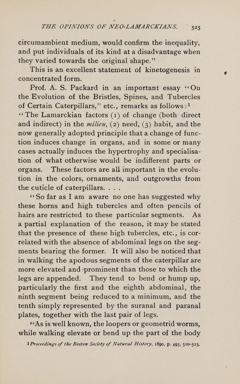 circumambient medium, would confirm the inequality, and put individuals of its kind at a disadvantage when they varied towards the original shape.” This is an excellent statement of kinetogenesis in concentrated form. Prof. A. S. Packard in an important essay “On the Evolution of the Bristles, Spines, and Tubercles of Certain Caterpillars,” etc., remarks as follows:1 “The Lamarckian factors (1) of change (both direct and indirect) in the milieu, (2) need, (3) habit, and the now generally adopted principle that a change of func¬ tion induces change in organs, and in some or many cases actually induces the hypertrophy and specialisa¬ tion of what otherwise would be indifferent parts or organs. These factors are all important in the evolu¬ tion in the colors, ornaments, and outgrowths from the cuticle of caterpillars. . . . “So far as I am aware no one has suggested why these horns and high tubercles and often pencils of hairs are restricted to these particular segments. As a partial explanation of the reason, it may be stated that the presence of these high tubercles, etc., is cor¬ related with the absence of abdominal legs on the seg¬ ments bearing the former. It will also be noticed that in walking the apodous segments of the caterpillar are more elevated and prominent than those to which the legs are appended. They tend to bend or hump up, particularly the first and the eighth abdominal, the ninth segment being reduced to a minimum, and the tenth simply represented by the suranal and paranal plates, together with the last pair of legs. “As is well known, the loopers or geometrid worms, while walking elevate or bend up the part of the body 1 Proceedings of the Boston Society of Natural History, 1890, p. 493, 5x0-513.