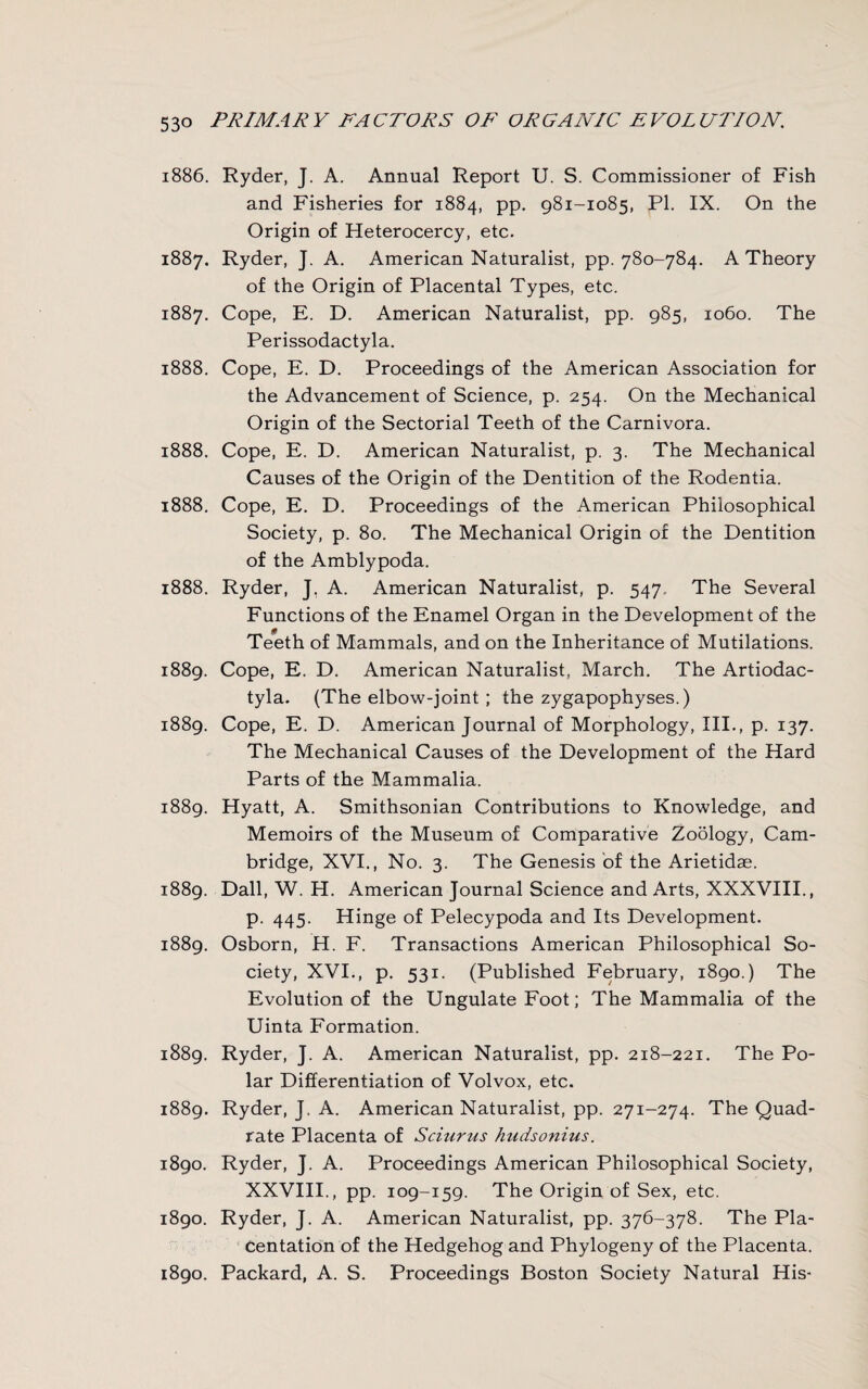 1886. Ryder, J. A. Annual Report U. S. Commissioner of Fish and Fisheries for 1884, pp. 981-1085, PI. IX. On the Origin of Heterocercy, etc. 1887. Ryder, J. A. American Naturalist, pp. 780-784. A Theory of the Origin of Placental Types, etc. 1887. Cope, E. D. American Naturalist, pp. 985, 1060. The Perissodactyla. 1888. Cope, E. D. Proceedings of the American Association for the Advancement of Science, p. 254. On the Mechanical Origin of the Sectorial Teeth of the Carnivora. 1888. Cope, E. D. American Naturalist, p. 3. The Mechanical Causes of the Origin of the Dentition of the Rodentia. 1888. Cope, E. D. Proceedings of the American Philosophical Society, p. 80. The Mechanical Origin of the Dentition of the Amblypoda. 1888. Ryder, J. A. American Naturalist, p. 547. The Several Functions of the Enamel Organ in the Development of the Teeth of Mammals, and on the Inheritance of Mutilations. 1889. Cope, E. D. American Naturalist, March. The Artiodac- tyla. (The elbow-joint ; the zygapophyses.) 1889. Cope, E. D. American Journal of Morphology, III., p. 137. The Mechanical Causes of the Development of the Hard Parts of the Mammalia. 1889. Hyatt, A. Smithsonian Contributions to Knowledge, and Memoirs of the Museum of Comparative Zoology, Cam¬ bridge, XVI., No. 3. The Genesis of the Arietidae. 1889. Dali, W. H. American Journal Science and Arts, XXXVIII., p. 445. Hinge of Pelecypoda and Its Development. 1889. Osborn, H. F. Transactions American Philosophical So¬ ciety, XVI., p. 531. (Published February, 1890.) The Evolution of the Ungulate Foot; The Mammalia of the Uinta Formation. 1889. Ryder, J. A. American Naturalist, pp. 218-221. The Po¬ lar Differentiation of Volvox, etc. 1889. Ryder, J. A. American Naturalist, pp. 271-274. The Quad¬ rate Placenta of Sciurus hudsonius. 1890. Ryder, J. A. Proceedings American Philosophical Society, XXVIII., pp. 109-159. The Origin of Sex, etc. 1890. Ryder, J. A. American Naturalist, pp. 376-378. The Pla- centation of the Hedgehog and Phylogeny of the Placenta. 1890. Packard, A. S. Proceedings Boston Society Natural His-