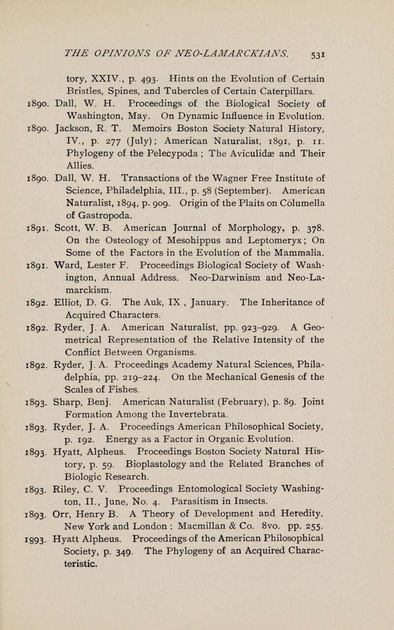 tory, XXIV., p. 493. Hints on the Evolution of Certain Bristles, Spines, and Tubercles of Certain Caterpillars. 1890. Dali, W. H. Proceedings of the Biological Society of Washington, May. On Dynamic Influence in Evolution. 1890. Jackson, R. T. Memoirs Boston Society Natural History, IV., p. 277 (July); American Naturalist, 1891, p. n. Phylogeny of the Pelecypoda ; The Aviculidae and Their Allies. 1890. Dali, W. H. Transactions of the Wagner Free Institute of Science, Philadelphia, III., p. 58 (September). American Naturalist, 1894, p. 909. Origin of the Plaits on Columella of Gastropoda. 1891. Scott, W. B. American Journal of Morphology, p. 378. On the Osteology of Mesohippus and Leptomeryx; On Some of the Factors in the Evolution of the Mammalia. 1891. Ward, Lester F. Proceedings Biological Society of Wash¬ ington, Annual Address. Neo-Darwinism and Neo-La¬ marckism. 1892. Elliot, D. G. The Auk, IX , January. The Inheritance of Acquired Characters. 1892. Ryder, J. A. American Naturalist, pp. 923-929. A Geo¬ metrical Representation of the Relative Intensity of the Conflict Between Organisms. 1892. Ryder, J. A. Proceedings Academy Natural Sciences, Phila¬ delphia, pp. 219-224. On the Mechanical Genesis of the Scales of Fishes. 1893. Sharp, Benj. American Naturalist (February), p. 89. Joint Formation Among the Invertebrata. 1893. Ryder, J. A. Proceedings American Philosophical Society, p. 192. Energy as a Factor in Organic Evolution. 1893. Hyatt, Alpheus. Proceedings Boston Society Natural His¬ tory, p. 59. Bioplastology and the Related Branches of Biologic Research. 1893. Riley, C. V. Proceedings Entomological Society Washing¬ ton, II., June, No. 4. Parasitism in Insects. 1893. Orr, Henry B. A Theory of Development and Heredity. New York and London : Macmillan & Co. 8vo. pp. 255. I893. Hyatt Alpheus. Proceedings of the American Philosophical Society, p. 349. The Phylogeny of an Acquired Charac¬ teristic.