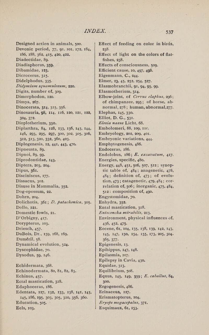 Designed action in animals, 500. Devonic period, 77, 91, 101, 172, 184, 186, 188, 362, 415, 420, 422. Diadectidae, 89. Diadiaphorus, 359. Dibamidae, 123. Dicrocerus, 315. Didelphodus, 335. Didymium squamulosum, 220. Digits, number of, 309. Dimorphodon, 120. Dimya, 267. Dinocerata, 314, 315, 356. Dinosauria, 98, 114, 116, 120, 121, 122, 304, 372. Dioplotherium, 330. Diplarthra, 84, 128, 133, 136, 143, 144, 146, 293, 295, 297, 300, 302, 305, 306, 312, 313, 320, 332, 360, 403. Diplogenesis, 12, 441, 443, 470. Dipneusta, 89. Dipnoi, 89, 99. Diprodontidae, 143. Diptera, 203, 204. Dipus, 361. Disciniscus, 177. Dissacus, 302. Disuse in Mammalia, 352. Dog-opossum, 22. Dohrn, 204. Dolichotis, 361; D. patachonica, 305. Dollo, 121. Domestic fowls, 21. D’Orbigny, 417. Dorypterus, 103. Driesch, 457. DuBois, Dr., 159, 168, 169. Dum£ril, 58. Dynamical evolution, 524. Dyscophidae, 70. Dysodus, 59, 146. Echidermata, 368. Echinodermata, 80, 81, 82, 83. Echinus, 457. Ectal mastication, 318. Edaphoceras, 186. Edentata, 127, 132, 133, 138, 141, 143, 145, 186, 195, 303, 305, 310, 356, 360. Education, 505. Eels, 103. Effect of feeding on color in birds, 238. Effect of light on the colors of flat¬ fishes, 238. Effects of consciousness, 509. Efficient cause, 10, 497, 498. Eigenmann, C-, 244. Eimer, 23, 45, 252, 254, 527. Elasmobranchii, 91, 94, 95, 99. Elasmotherium, 314. Elbow-joint, of Cervus elaphus, 296; of chimpanzee, 295 ; of horse, ab¬ normal, 278; human, abnormal,277. Elephas, 145, 330. Elliot, D. G., 531. Elosia nasus Licht, 68. Embolomeri, 88, 109, no. Embryology, 202, 209, 401. Embryonic variations, 444. Emphytogenesis, 486. Endoceras, 186. Endolobus, 186; E. excavatum, 417. Energies, specific, 480. Energy, 448, 451, 506, 507, 512 ; synop¬ tic table of, 484; anagenetic, 478, 484; definition of, 473; of evolu¬ tion, 473 ; catagenetic, 479, 484; cor¬ relation of, 506 ; inorganic, 475, 484, 512 : composition of, 490. Engystomidae, 70. Enhydra, 352. Ental mastication, 318. Entoconcha mirabilis, 213. Environment, physical influences of, 436, 452, 475- Eocene, 61, 104, 135, 138, 139, 142, 143, 145, 147, 150, 154, 155, 173, 205, 304. 365, 377- Epigenesis, 13. Epihippus, 147, 148. Epilasmia, 107. Epilepsy in Cavia, 430. Equidae, 313. Equilibrium, 508. Equus, 145, 149, 359; E. cab alius, 84, 300. Ergogenesis, 486. Erinaceus, 127. Erismatopterus, 104. Eryops megacepalus, 371. Esquimaux, 6i, 153.