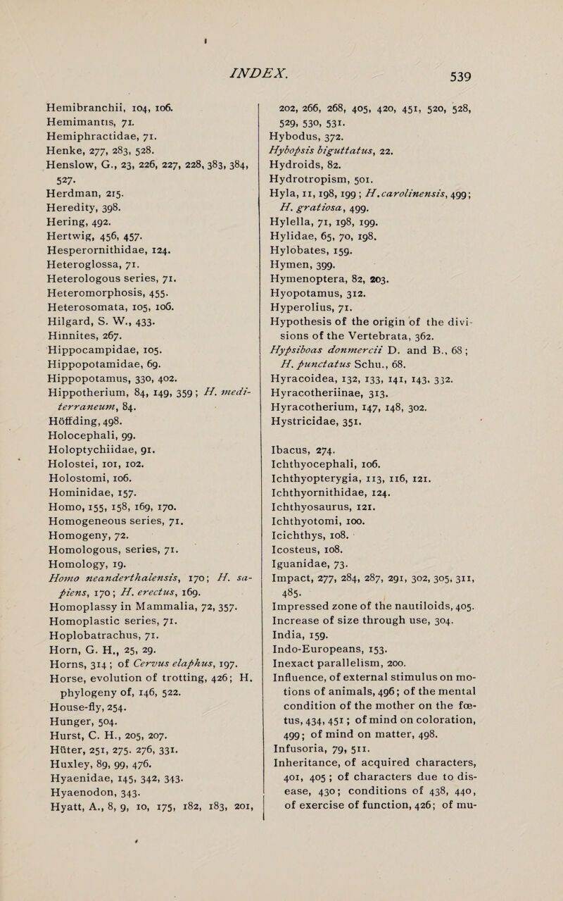 I INDEX. Hemibranchii, 104, 106. Hemimantis, 71. Hemiphractidae, 71. Henke, 277, 283, 528. Henslow, G., 23, 226, 227, 228, 383, 384, 527- Herdman, 215. Heredity, 398. Hering, 492. Hertwig, 456, 457. Hesperornithidae, 124. Heteroglossa, 71. Heterologous series, 71. Heteromorphosis, 455. Heterosomata, 105, 106. Hilgard, S. W., 433. Hinnites, 267. Hippocampidae, 105. Hippopotamidae, 69. Hippopotamus, 330, 402. Hippotherium, 84, 149, 359 ; H. medi- terraneum, 84. Hoffding, 498. Holocephali, 99. Holoptychiidae, 91. Holostei, iox, 102. Holostomi, 106. Hominidae, 157. Homo, 155, 158, 169, 170. Homogeneous series, 71. Homogeny, 72. Homologous, series, 71. Homology, 19. Homo neanderthaiensis, 170; H. sa¬ piens, 170; H. erectus, 169. Homoplassy in Mammalia, 72, 357. Homoplastic series, 71. Hoplobatrachus, 71. Horn, G. H., 25, 29. Horns, 314 ; of Cervus elaphus, 197. Horse, evolution of trotting, 426; H. phylogeny of, 146, 522. House-fly, 254. Hunger, 504. Hurst, C. H., 205, 207. Huter, 251, 275. 276, 331. Huxley, 89, 99, 476. Hyaenidae, 145, 342, 343. Hyaenodon, 343. Hyatt, A., 8, 9, 10, 175, 182, 183, 201, 539 202, 266, 268, 405, 420, 451, 520, 528, 529, 530, 531. Hybodus, 372. Hybopsis biguttatus, 22. Hydroids, 82. Hydrotropism, 501. Hyla, 11,198, 199 ; H.carolinensis, 499; H. gratiosa, 499. Hylella, 71, 198, 199. Hylidae, 65, 70, 198. Hylobates, 159. Hymen, 399. Hymenoptera, 82, 203. Hyopotamus, 312. Hyperolius, 71. Hypothesis of the origin of the divi¬ sions of the Vertebrata, 362. Hypsiboas donmercii D. and B., 68; H. punctatus Schu., 68. Hyracoidea, 132, 133, 141, 143. 332. Hyracotheriinae, 313. Hyracotherium, 147, 148, 302. Hystricidae, 351. Ibacus, 274. Ichthyocephali, 106. Ichthyopterygia, 113, 116, 121. Ichthyornithidae, 124. Ichthyosaurus, 121. Ichthyotomi, 100. Icichthys, 108. Icosteus, 108. Iguanidae, 73. Impact, 277, 284, 287, 291, 302, 305, 311, 4^5- Impressed zone of the nautiloids, 405. Increase of size through use, 304. India, 159. Indo-Europeans, 153. Inexact parallelism, 200. Influence, of external stimulus on mo¬ tions of animals, 496; of the mental condition of the mother on the foe¬ tus, 434, 451; of mind on coloration, 499; of mind on matter, 498. Infusoria, 79, 511. Inheritance, of acquired characters, 401, 405 ; of characters due to dis¬ ease, 430; conditions of 438, 440, of exercise of function, 426; of mu-