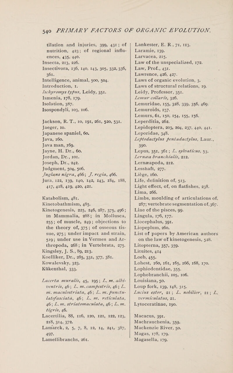 tilation and injuries, 399, 431 ; of nutrition, 423; of regional influ¬ ences, 435, 440. Insecta, 213, 226. Insectivora, 136, 140, 143, 305, 332,336, 361. Intelligence, animal, 500, 504. Introduction, 1. Ischyromys typus, Leidy, 351. Ismenia, 178, 179. Isolation, 387. Isospondyli, 103, 106. Jackson, R. T., 10, 191, 261, 520, 531. Jaeger, 10. Japanese spaniel, 60, Java, 160. Java man, 169. Jayne, H. Dr., 60. Jordan, Dr., 101. Joseph, Dr., 242. Judgment, 504, 506. Juglans nigra, 466; J. regia, 466. Jura, 122, 139, 140, 142, 143, 184, 188, 417, 418, 419, 420, 421. Katabolism, 481. Kinetobatlimism, 485. Kinetogenesis, 225, 246, 287, 375,496; in Mammalia, 288; in Mollusca, 255; of muscle, 249; objections to the theory of, 375 ; of osseous tis¬ sue, 275 ; under impact and strain, 519; under use in Vermes and Ar- thropoda, 268; in Vertebrata, 275. Kingsley, J. S., 89, 213. Koelliker, Dr., 285, 331, 377, 381. Kowalevsky, 323. Kukenthal, 333. Lacerta muralis, 45, 195 ; L. in. albi- \ventris, 46 ; L. in. campestris, 46 ; L. in. maculostriata, 46 ; L. in. punctu- latofasciata, 46; L. in. reticulata, 46; L. in. striatomaculata, 46 ; L. in. tigris, 46. Lacertilia, 88, 116, 120, 121, 122, 123, 218, 314, 372. Lamarck, 2, 5, 7, 8, 12, 14, 241, 387, 497- Lamellibranchs, 261. Lankester, E. R , 71, 113. Laramie, 139. Larvacea, 215. Law of the unspecialized, 172. Law, Prof., 431. Lawrence, 426, 427. Laws of organic evolution, 3. Laws of structural relations, 19. Leidy, Professor, 351. Lemur collaris, 326. Lemuriaae, 155, 328, 339, 356, 469 Lemuroids, 157. Lemurs, 61, 150, 154, 155, 156. Leperditia, 262. Lepidoptera, 203, 204, 237, 440, 441. Leporidae, 348. Leptodactylus pentadactylus, Laur., 390. Lepus, 351, 361 ; L. sylvaticus, 53. Lerncea branchialis, 212. Lerneeapoda, 212. Lesshaft, 277. Liege, 160. Life, definition of, 513. Light effect, of, on flatfishes, 238. Lima, 266. Limbs, moulding of articulations of, 287; vertebrate segmentation 0^367. Line of the pisces, 99. Lingula, 176, 177. Liocephalus, 391. Liopeplum, 260. List of papers by American authors on the law of kinetogenesis, 528. Litopterna, 357, 359. Lituites, 4x4 Loeb, 455. Lohest, 160, 161, 165, 166, 168, 170. Lophiodontidae, 355. Lophobranchii, 105, 106. Louisiana, 50. Loup fork, 139, 148, 315. Lucius estor, 21 ; L. nobilior, 21 ; L. •venniculatus, 21. Lytoceratinae, 190. Macacus, 391. Machrauchenia, 359. Mackenzie River, 50. Magas, 178, 179. Magasella, 179.