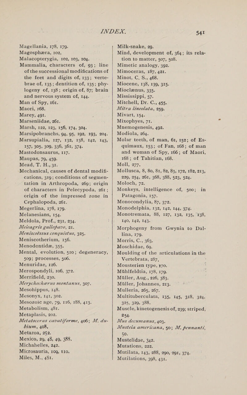 Magellania, 178, 179. Magosphasra, 102, Malacopterygia, 102, 103, 104. Mammalia, characters of, 93 ; line of the successional modifications of the feet and digits of, 133 ; verte¬ brae of, 135; dentition of, 135; phy- logeny of, 138 ; origin of, 87; brain and nervous system of, 144. Man of Spy, 161. Maori, j68. Marey, 491. Marseniidae, 261, Marsh, 122, 123, 156, 174, 304. Marsipobranchs, 94, 95, 192, 193, 204. Marsupialia, 127, 132, 138, 142, 143, 157. 305, 309, 336, 361, 374- Mastodonsaurus, 117. Maupas, 79, 459. Mead, T. H., 31, Mechanical, causes of dental modifi¬ cations, 319; conditions of segmen¬ tation in Arthropoda, 269; origin of characters in Pelecypoda, 261 ; origin of the impressed zone in Cephalopoda, 261. Megerlina, 178, 179. Melanesians, 154. Meldola, Prof., 231, 234. Meieagris ga llopa vo, 21. Meniscoessus conquistus, 325. Meniscotherium, 156. Menodontidae, 355. Mental, evolution, 510 ; degeneracy, 509; processes, 506. Menuridae, 126. Merospondyli, 106, 372. Merrifield, 230. Merychochcerus montamis, 307. Mesohippus, 148. Mesonyx, 141, 302. Mesozoic age, 79, 116, 188, 413. Metabolism, 481. Metaplasis, 202. Metatoceras cavatiforme, 406; M. dti- bium, 408. Metazoa, 252. Mexico, 29, 48, 49, 388. Michahelles, 242. Microsauria, 109, no. Miles, M., 481. Milk-snake, 29. Mind, development of, 364; its rela¬ tion to matter, 507, 508. Mimetic analogy, 392. Mimoceras, 187, 421. Minot, C. S., 468. Miocene, 138, 139, 315. Mioclaenus, 335. Mississippi, 57. Mitchell, Dr. C., 455. Mitra lineolata, 259. Mivart, 154. Mixophyes, 71. Mnemogenesis, 492. Modiola, 264. Molar teeth, of man, 61, 152; of Es¬ quimaux, 153; of Fan, 168; of man and woman of Spy, 166 ; of Maori, 168 ; of Tahitian, 168. Moll, 277. Mollusca, 8, 80, 81, 82, 83, 172, 182, 213, 229, 254, 261, 368, 388, 523, 524. Moloch, 72. Monkeys, intelligence of, 500; in Patagonia, 157. Monocondylia, 87, 372. Monodeiphia, 132, 142, 144, 374. Monotremata, 88, 127, 132, 135, 138, 140, 142, 143. Morphogeny from Gwynia to Dal- lina, 179. Morris, C., 363. Moschidae, 69. Moulding of the articulations in the Vertebrata, 287. Mousterien type, 170. Muhlfeldtia, 178, 179. Muller, Aug., 226, 383. Muller, Johannes, 213. Mulleria, 265, 267. Multituberculata, 135, 145, 318, 324, 325, 329, 388. Muscle, kinetogenesis of, 239; striped, 254- Mus decumanus, 403. Mustela americana, 50; M. pennanti, 50. Mustelidae, 342. Mutations, 222. Mutilata, 143, 288, 290, 291, 374. Mutilations, 398, 431.