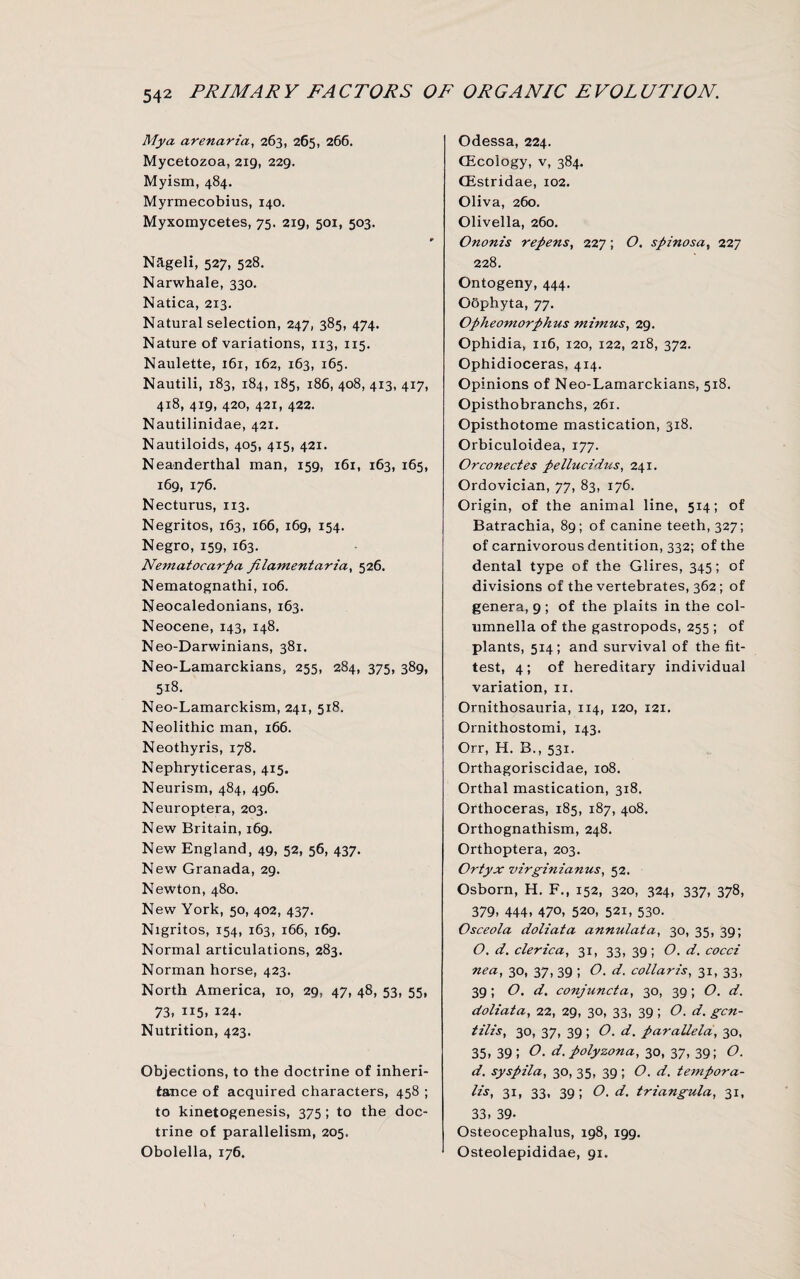 My a arena-ria, 263, 265, 266. Mycetozoa, 219, 229. Myism, 484. Myrmecobius, 140. Myxomycetes, 75. 219, 501, 503. Nageli, 527, 528. Narwhale, 330. Natica, 213. Natural selection, 247, 385, 474. Nature of variations, 113, 1x5. Naulette, 161, 162, 163, 165. Nautili, 183, 184, 185, 186, 408, 413, 417, 418, 419, 420, 421, 422. Nautilinidae, 421. Nautiloids, 405, 415, 421. Neanderthal man, 159, 161, 163, 165, 169, 176. Necturus, 113. Negritos, 163, 166, 169, 154. Negro, 159, 163. Nematocarpa filamentaria, 526. Nematognathi, 106. Neocaledonians, 163. Neocene, 143, 148. Neo-Darwinians, 381. Neo-Lamarckians, 255, 284, 375, 389, 518. Neo-Lamarckism, 241, 518. Neolithic man, 166. Neothyris, 178. Nephryticeras, 415. Neurism, 484, 496. Neuroptera, 203. New Britain, 169. New England, 49, 52, 56, 437. New Granada, 29. Newton, 480. New York, 50, 402, 437. Nigritos, 154, 163, 166, 169. Normal articulations, 283. Norman horse, 423. North America, 10, 29, 47, 48, 53, 55, 73, 115, 124. Nutrition, 423. Objections, to the doctrine of inheri¬ tance of acquired characters, 458 ; to kinetogenesis, 375 ; to the doc¬ trine of parallelism, 205. Obolella, 176. Odessa, 224. (Ecology, v, 384. CEstridae, 102. Oliva, 260. Olivella, 260. Ononis repens, 227 ; O. spinosa, 227 228. Ontogeny, 444. Oophyta, 77. Opheomorphus mimus, 29. Ophidia, 116, 120, 122, 218, 372. Ophidioceras, 414. Opinions of Neo-Lamarckians, 518. Opisthobranchs, 261. Opisthotome mastication, 318. Orbiculoidea, 177. Orconectes pellucidus, 241. Ordovician, 77, 83, 176. Origin, of the animal line, 514; of Batrachia, 89 ; of canine teeth, 327; of carnivorous dentition, 332; of the dental type of the Glires, 345; of divisions of the vertebrates, 362 ; of genera, 9 ; of the plaits in the col- umnella of the gastropods, 255 ; of plants, 514; and survival of the fit¬ test, 4; of hereditary individual variation, 11. Ornithosauria, 114, 120, 121. Ornithostomi, 143. Orr, H. B., 531. Orthagoriscidae, 108. Orthal mastication, 318. Orthoceras, 185, 187, 408. Orthognathism, 248. Orthoptera, 203. Ortyx virginianus, 52. Osborn, H. F., 152, 320, 324, 337, 378, 379, 444, 470, 520, 521, 530. Osceola doliata annulata, 30, 35, 39; O. d. clerica, 31, 33, 39; O. d. cocci nea, 30, 37, 39 ; O. d. collaris, 31, 33, 39 ; O. d. conjunct a, 30, 39; O. d. doliata, 22, 29, 30, 33, 39; O. d. gen- tilis, 30, 37, 39 ; O. d. paraUela, 30, 35, 391 O. d. poly zona, 30, 37, 39; O. d. syspila, 30, 35, 39 ; O. d. tempora¬ lis, 31, 33, 39; O. d. triangula, 31, 33, 39- Osteocephalus, 198, 199. Osteolepididae, 91.