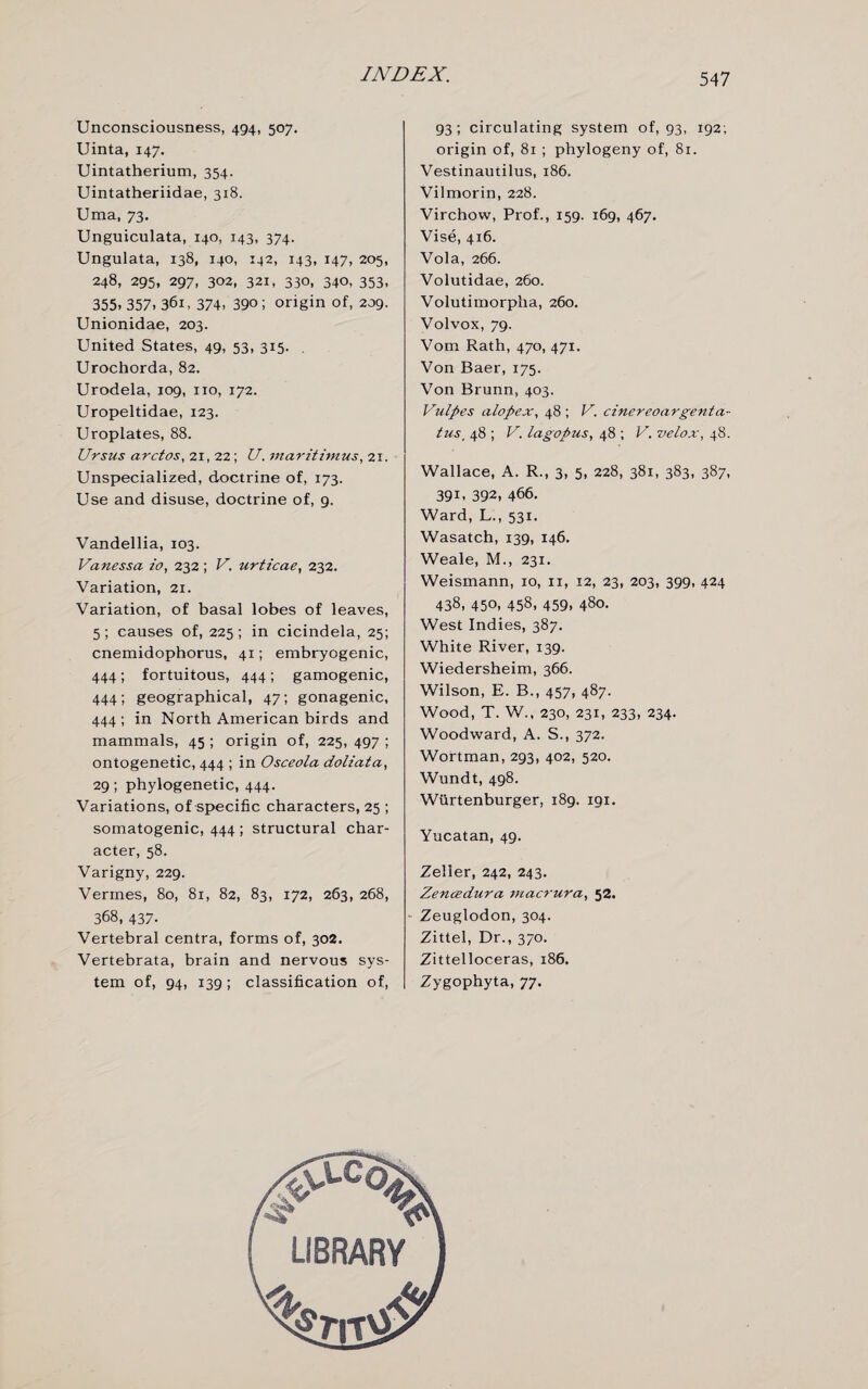 Unconsciousness, 494, 507. Uinta, 147, Uintatherium, 354. Uintatheriidae, 318. Uma, 73. Unguiculata, 140, 143, 374. Ungulata, 138, 140, 142, 143, 147, 205, 248, 295, 297, 302, 321, 330. 340, 353. 355, 357. 361, 374. 39°; origin of, 209. Unionidae, 203. United States, 49, 53, 315. . Urochorda, 82. Urodela, 109, no, 172. Uropeltidae, 123. Uroplates, 88. Ursus arctos, 21, 22; U. maritimus, 21. Unspecialized, doctrine of, 173. Use and disuse, doctrine of, 9. Vandellia, 103. Vanessa i'o, 232; V. urtzcae, 232. Variation, 21. Variation, of basal lobes of leaves, 5; causes of, 225; in cicindela, 25; cnemidophorus, 41; embryogenic, 444; fortuitous, 444; gamogenic, 444; geographical, 47; gonagenic, 444; in North American birds and mammals, 45 ; origin of, 225, 497 ; ontogenetic, 444 ; in Osceola doliata, 29; phylogenetic, 444. Variations, of specific characters, 25 ; somatogenic, 444 ; structural char¬ acter, 58. Varigny, 229. Vermes, 80, 81, 82, 83, 172, 263, 268, 368, 437. Vertebral centra, forms of, 302. Vertebrata, brain and nervous sys¬ tem of, 94, 139 ; classification of, 93; circulating system of, 93, 192; origin of, 81 ; phylogeny of, 81. Vestinautilus, 186. Vilmorin, 228. Virchow, Prof., 159. 169, 467. Vise, 416. Vola, 266. Volutidae, 260. Volutimorpha, 260. Volvox, 79. Vom Rath, 470, 471. Von Baer, 175. Von Brunn, 403. Vulpes alopex, 48 ; V. cinereoargenta- tus, 48 ; V. lagopus, 48 ; V. velox, 48. Wallace, A. R., 3, 5, 228, 381, 383, 387, 391, 392, 466. Ward, L., 531. Wasatch, 139, 146. Weale, M., 231. Weismann, ro, n, 12, 23, 203, 399, 424 438, 450, 458, 459, 480. West Indies, 387. White River, 139. Wiedersheim, 366. Wilson, E. B., 457, 487. Wood, T. W., 230, 231, 233, 234. Woodward, A. S., 372. Wortman, 293, 402, 520. Wundt, 498. Wiirtenburger, 189. 191. Yucatan, 49. Zeller, 242, 243. Zencedura macrura, 52. Zeuglodon, 304. Zittel, Dr., 370. Zittelloceras, 186. Zygophyta, 77.