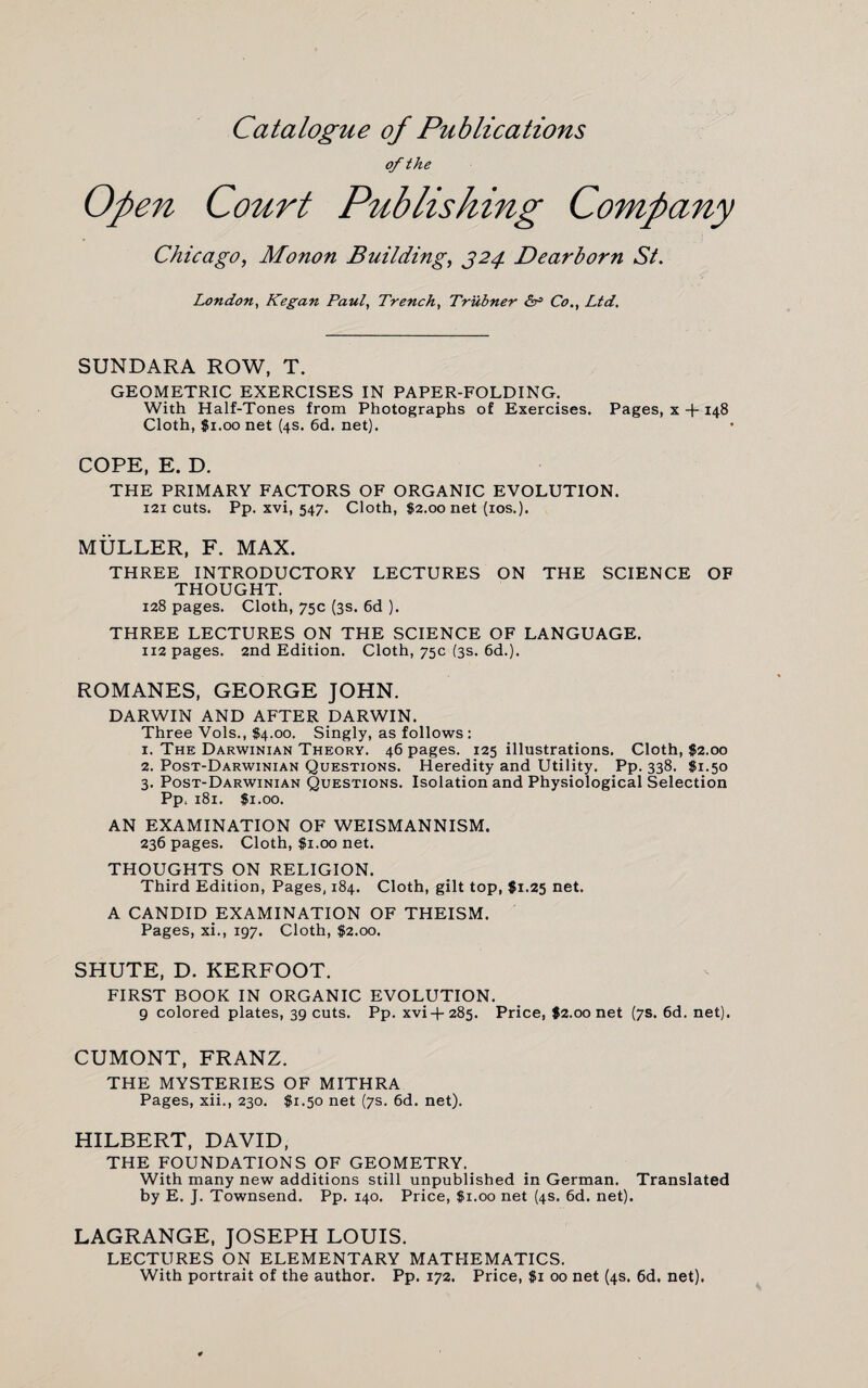 Catalogue of Publications of the Open Court Publishing Company Chicago, Monon Building, 324. Dearborn St. London, Kegan Paul, Trench, Trubner Co., Ltd. SUNDARA ROW, T. GEOMETRIC EXERCISES IN PAPER-FOLDING. With Half-Tones from Photographs of Exercises. Pages, x -f- 148 Cloth, $1.00 net (4s. 6d. net). COPE, E. D. THE PRIMARY FACTORS OF ORGANIC EVOLUTION. 121 cuts. Pp. xvi, 547. Cloth, $2.00 net (ios.). MULLER, F. MAX. THREE INTRODUCTORY LECTURES ON THE SCIENCE OF THOUGHT. 128 pages. Cloth, 75c (3s. 6d ). THREE LECTURES ON THE SCIENCE OF LANGUAGE. 112 pages. 2nd Edition. Cloth, 75c (3s. 6d.). ROMANES, GEORGE JOHN. DARWIN AND AFTER DARWIN. Three Vols., $4.00. Singly, as follows : 1. The Darwinian Theory. 46 pages. 125 illustrations. Cloth, $2.00 2. Post-Darwinian Questions. Heredity and Utility. Pp. 338. $1.50 3. Post-Darwinian Questions. Isolation and Physiological Selection Pp. 181. $1.00. AN EXAMINATION OF WEISMANNISM. 236 pages. Cloth, $1.00 net. THOUGHTS ON RELIGION. Third Edition, Pages, 184. Cloth, gilt top, $1.25 net. A CANDID EXAMINATION OF THEISM. Pages, xi., 197. Cloth, $2.00. SHUTE, D. KERFOOT. FIRST BOOK IN ORGANIC EVOLUTION. 9 colored plates, 39 cuts. Pp. xvi+ 285. Price, $2.00 net (7s. 6d. net). CUMONT, FRANZ. THE MYSTERIES OF MITHRA Pages, xii., 230. $1.50 net (7s. 6d. net). HILBERT, DAVID, THE FOUNDATIONS OF GEOMETRY. With many new additions still unpublished in German. Translated by E. J. Townsend. Pp. 140. Price, $1.00 net (4s, 6d. net). LAGRANGE, JOSEPH LOUIS. LECTURES ON ELEMENTARY MATHEMATICS. With portrait of the author. Pp. 172. Price, $1 00 net (4s. 6d. net).