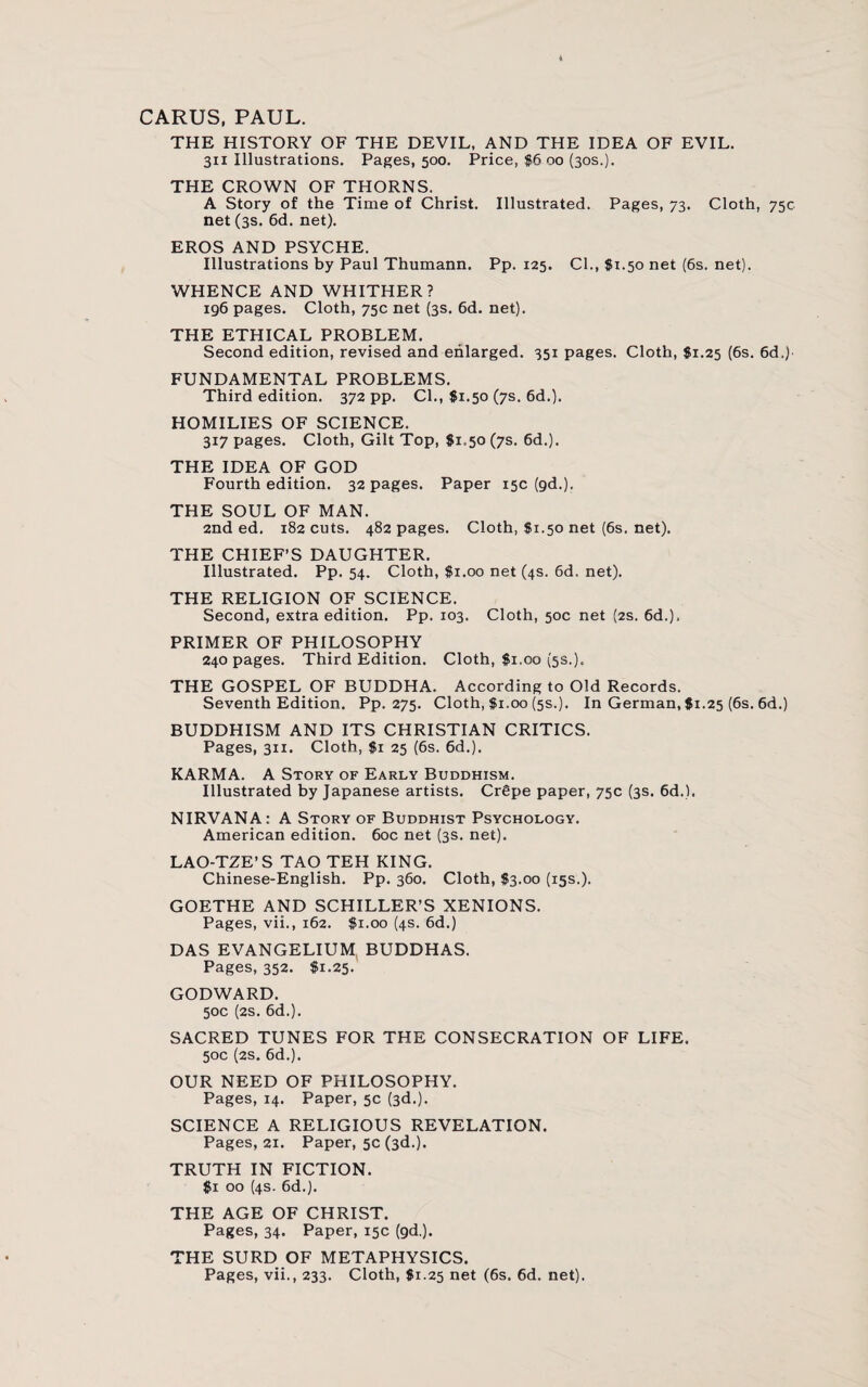 CARUS, PAUL. THE HISTORY OF THE DEVIL, AND THE IDEA OF EVIL. 311 Illustrations. Pages, 500. Price, $6 00 (30s.). THE CROWN OF THORNS. A Story of the Time of Christ. Illustrated. Pages, 73. Cloth, 75c net (3s. 6d. net). EROS AND PSYCHE. Illustrations by Paul Thumann. Pp. 125. Cl., $1.50 net (6s. net). WHENCE AND WHITHER? 196 pages. Cloth, 75c net (3s. 6d. net). THE ETHICAL PROBLEM. Second edition, revised and enlarged. 351 pages. Cloth, $1.25 (6s. 6d.) FUNDAMENTAL PROBLEMS. Third edition. 372 pp. Cl., $1.50 (7s. 6d.). HOMILIES OF SCIENCE. 317 pages. Cloth, Gilt Top, $1.50 (7s. 6d.). THE IDEA OF GOD Fourth edition. 32 pages. Paper 15c (gd.). THE SOUL OF MAN. 2nd ed. 182 cuts. 482 pages. Cloth, $1.50 net (6s. net). THE CHIEF’S DAUGHTER. Illustrated. Pp. 54. Cloth, $1.00 net (4s. 6d. net). THE RELIGION OF SCIENCE. Second, extra edition. Pp. 103. Cloth, 50c net (2s. 6d.). PRIMER OF PHILOSOPHY 240 pages. Third Edition. Cloth, $1.00 (5s.). THE GOSPEL OF BUDDHA. According to Old Records. Seventh Edition. Pp. 275. Cloth, $1.00 (5s.). In German, $1.25 (6s. 6d.) BUDDHISM AND ITS CHRISTIAN CRITICS. Pages, 311. Cloth, $1 25 (6s. 6d.). KARMA. A Story of Early Buddhism. Illustrated by Japanese artists. Crgpe paper, 75c (3s. 6d.). NIRVANA: A Story of Buddhist Psychology. American edition. 60c net (3s. net). LAO-TZE’S TAO TEH KING. Chinese-English. Pp. 360. Cloth, $3.00 (15s.). GOETHE AND SCHILLER’S XENIONS. Pages, vii., 162. $1.00 (4s. 6d.) DAS EVANGELIUM BUDDHAS. Pages, 352. $1.25. GODWARD. 50c (2s. 6d.). SACRED TUNES FOR THE CONSECRATION OF LIFE. 50c (2s. 6d.). OUR NEED OF PHILOSOPHY. Pages, 14. Paper, 5c (3d.). SCIENCE A RELIGIOUS REVELATION. Pages, 21. Paper, 5c (3d.). TRUTH IN FICTION. $1 00 (4s. 6d.). THE AGE OF CHRIST. Pages, 34. Paper, 15c (gd.). THE SURD OF METAPHYSICS. Pages, vii., 233. Cloth, $1.25 net (6s. 6d. net).