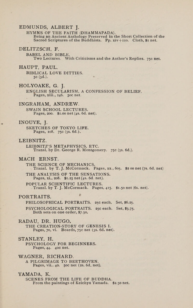 EDMUNDS, ALBERT J. HYMNS OF THE FAITH (DHAMMAPADA). Being an Ancient Anthology Preserved in the Short Collection of the Sacred Scriptures of the Buddhists. Pp. xiv-fno. Cloth, $i net. DELITZSCH, F. BABEL AND BIBLE. Two Lectures. With Criticisms and the Author’s Replies. 75c net. HAUPT, PAUL. BIBLICAL LOVE DITTIES. 5C (3d-). HOLYOAKE, G. J. ENGLISH SECULARISM, A CONFESSION OF BELIEF. Pages, xiii., 146. 50c net. INGRAHAM, ANDREW. SWAIN SCHOOL LECTURES. Pages, 200. $1.00 net (4s. 6d. net). INOUYE, J. SKETCHES OF TOKYO LIFE. Pages, 108. 75c (3s. 6d.). LEIBNITZ. LEIBNITZ’S METAPHYSICS, ETC. Transl. by Dr. George R. Montgomery. 75c (3s. 6d.). MACH ERNST. THE SCIENCE OF MECHANICS. Transl. by T. J. McCormack. Pages, xx., 605. $2 00 net (7s. 6d. net) THE ANALYSIS OF THE SENSATIONS. Pages, xi., 208. $1.25 net (4s. 6d. net). POPULAR SCIENTIFIC LECTURES. Transl. by T- J. McCormack. Pages, 4x5. $1.50 net (6s. net). PORTRAITS. PHILOSOPHICAL PORTRAITS. 25c each. Set, $6.25. PSYCHOLOGICAL PORTRAITS. 25c each. Set, $3.75. Both sets on one order, $7.50. RADAU, DR. HUGO. THE CREATION-STORY OF GENESIS I. Pages, 70, vi. Boards, 75c net (3s. 6d. net). STANLEY, H. PSYCHOLOGY FOR BEGINNERS. Pages, 44. 40c net. WAGNER, RICHARD. A PILGRIMAGE TO BEETHOVEN. Pages, vii.. 40. 50c net (2s. 6d. net). YAMADA, K. SCENES FROM THE LIFE OF BUDDHA. From the paintings of Keichyu Yamada. $2.50 net.