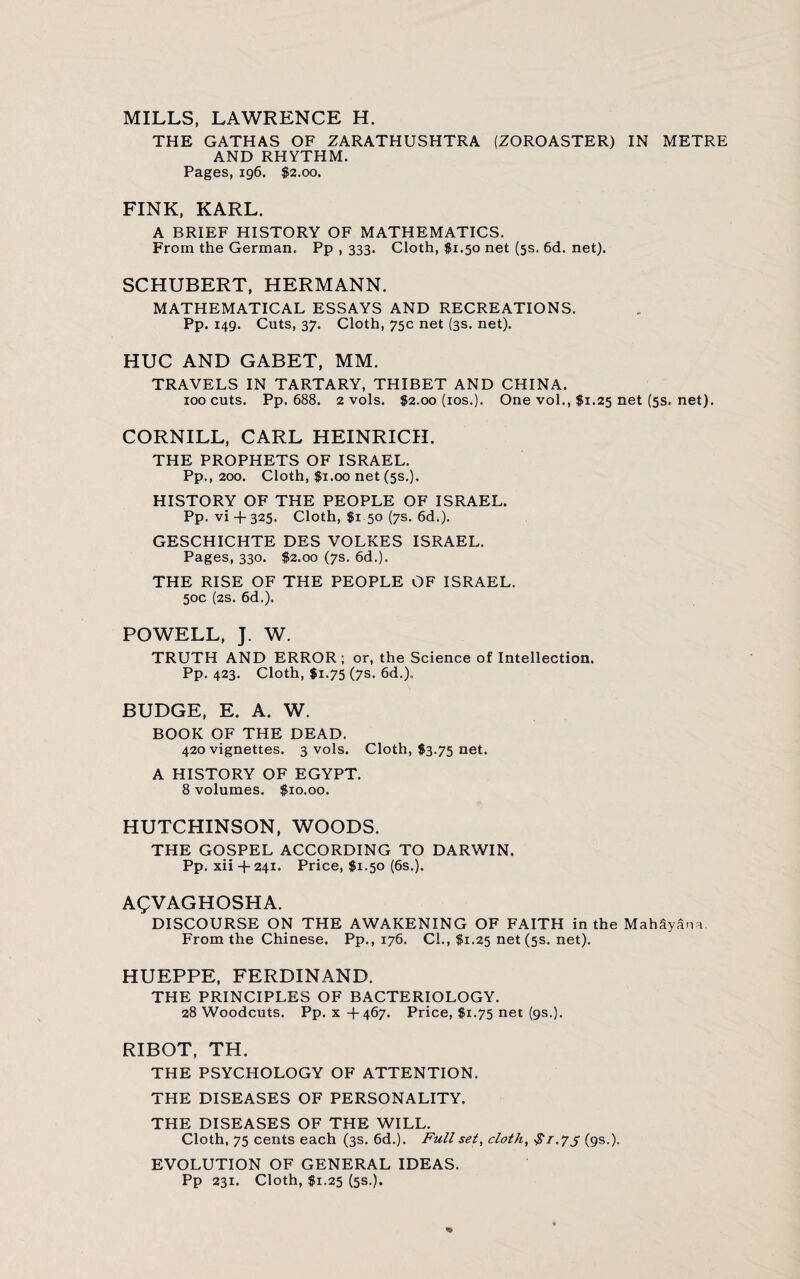 MILLS, LAWRENCE H. THE GATHAS OF ZARATHUSHTRA (ZOROASTER) IN METRE AND RHYTHM. Pages, 196. $2.00. FINK, KARL. A BRIEF HISTORY OF MATHEMATICS. From the German, Pp , 333. Cloth, $1.50 net (5s. 6d. net). SCHUBERT, HERMANN. MATHEMATICAL ESSAYS AND RECREATIONS. Pp. 149. Cuts, 37. Cloth, 75c net (3s. net). HUC AND GABET, MM. TRAVELS IN TARTARY, THIBET AND CHINA. 100 cuts. Pp. 688. 2 vols. $2.00 (ios.). One vol., $1.25 net (5s. net). CORNILL, CARL HEINRICH. THE PROPHETS OF ISRAEL. Pp., 200. Cloth, $1.00 net (5s.). HISTORY OF THE PEOPLE OF ISRAEL. Pp. vi + 325. Cloth, $1 50 (7s. 6d;). GESCHICHTE DES VOLKES ISRAEL. Pages, 330. $2.00 (7s. 6d.). THE RISE OF THE PEOPLE OF ISRAEL. 50c (2s. 6d.). POWELL, J. W. TRUTH AND ERROR; or, the Science of Intellection. Pp. 423. Cloth, $1.75 (7s. 6d.). BUDGE, E. A. W. BOOK OF THE DEAD. 420 vignettes. 3 vols. Cloth, $3.75 net. A HISTORY OF EGYPT. 8 volumes. $10.00. HUTCHINSON, WOODS. THE GOSPEL ACCORDING TO DARWIN. Pp. xii + 241. Price, $1.50 (6s.). AQVAGHOSHA. DISCOURSE ON THE AWAKENING OF FAITH in the MahSyana. From the Chinese. Pp., 176. CL, $1.25 net (5s. net). HUEPPE, FERDINAND. THE PRINCIPLES OF BACTERIOLOGY. 28 Woodcuts. Pp. x +467. Price, $1.75 net (9s.). RIBOT, TH. THE PSYCHOLOGY OF ATTENTION. THE DISEASES OF PERSONALITY. THE DISEASES OF THE WILL. Cloth, 75 cents each (3s. 6d.). Full set, cloth, $1.7j (9s.). EVOLUTION OF GENERAL IDEAS. Pp 231. Cloth, $1.25 (5s.).