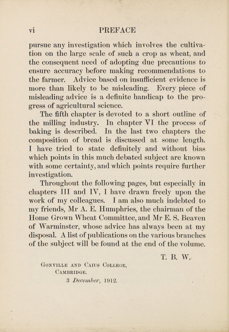 pursue any investigation which involves the cultiva¬ tion on the large scale of such a crop as wheat, and the consequent need of adopting due precautions to ensure accuracy before making recommendations to the farmer. Advice based on insufficient evidence is more than likely to be misleading. Every piece of misleading advice is a definite handicap to the pro¬ gress of agricultural science. The fifth chapter is devoted to a short outline of the milling industry. In chapter VI the process of baking is described. In the last two chapters the composition of bread is discussed at some length. I have tried to state definitely and without bias which points in this much debated subject are known with some certainty, and which points require further investigation. Throughout the following pages, but especially in chapters III and IV, I have drawn freely upon the work of my colleagues. I am also much indebted to my friends, Mr A. E. Humphries, the chairman of the Home Grown Wheat Committee, and Mr E. S. Beaven of Warminster, whose advice has always been at my disposal. A list of publications on the various branches of the subject will be found at the end of the volume. Gonville and Caius College, Cambridge. T. B. W.