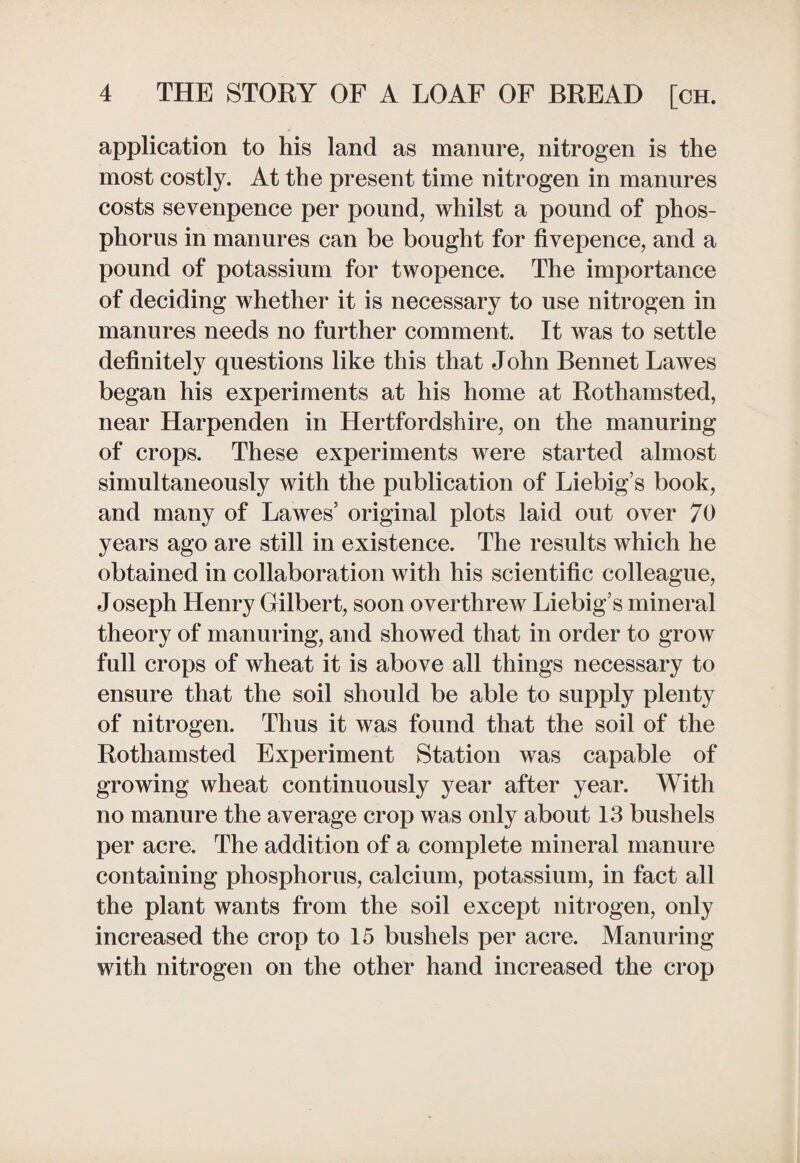 application to his land as manure, nitrogen is the most costly. At the present time nitrogen in manures costs sevenpence per pound, whilst a pound of phos¬ phorus in manures can be bought for fivepence, and a pound of potassium for twopence. The importance of deciding whether it is necessary to use nitrogen in manures needs no further comment. It was to settle definitely questions like this that John Bennet Lawes began his experiments at his home at Rothamsted, near Harpenden in Hertfordshire, on the manuring of crops. These experiments were started almost simultaneously with the publication of Liebig’s book, and many of Lawes’ original plots laid out over 70 years ago are still in existence. The results which he obtained in collaboration with his scientific colleague, Joseph Henry Gilbert, soon overthrew Liebig’s mineral theory of manuring, and showed that in order to grow full crops of wheat it is above all things necessary to ensure that the soil should be able to supply plenty of nitrogen. Thus it was found that the soil of the Rothamsted Experiment Station was capable of growing wheat continuously year after year. With no manure the average crop was only about 13 bushels per acre. The addition of a complete mineral manure containing phosphorus, calcium, potassium, in fact all the plant wants from the soil except nitrogen, only increased the crop to 15 bushels per acre. Manuring with nitrogen on the other hand increased the crop