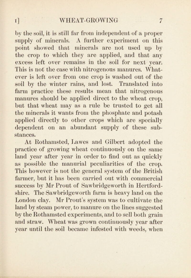 by the soil, it is still far from independent of a proper supply of minerals. A further experiment on this point showed that minerals are not used up by the crop to which they are applied, and that any excess left over remains in the soil for next year. This is not the case with nitrogenous manures. What¬ ever is left over from one crop is washed out of the soil by the winter rains, and lost. Translated into farm practice these results mean that nitrogenous manures should be applied direct to the wheat crop, but that wheat may as a rule be trusted to get all the minerals it wants from the phosphate and potash applied directly to other crops which are specially dependent on an abundant supply of these sub¬ stances. At Rothamsted, Lawes and Gilbert adopted the practice of growing wheat continuously on the same land year after year in order to find out as quickly as possible the manurial peculiarities of the crop. This however is not the general system of the British farmer, but it has been carried out with commercial success by Air Prout of Sawbridgeworth in Hertford¬ shire. The Sawbridgeworth farm is heavy land on the London clay. Air Prout’s system was to cultivate the land by steam power, to manure on the lines suggested by the Rothamsted experiments, and to sell both grain and straw. Wheat was grown continuously year after year until the soil became infested with weeds, when