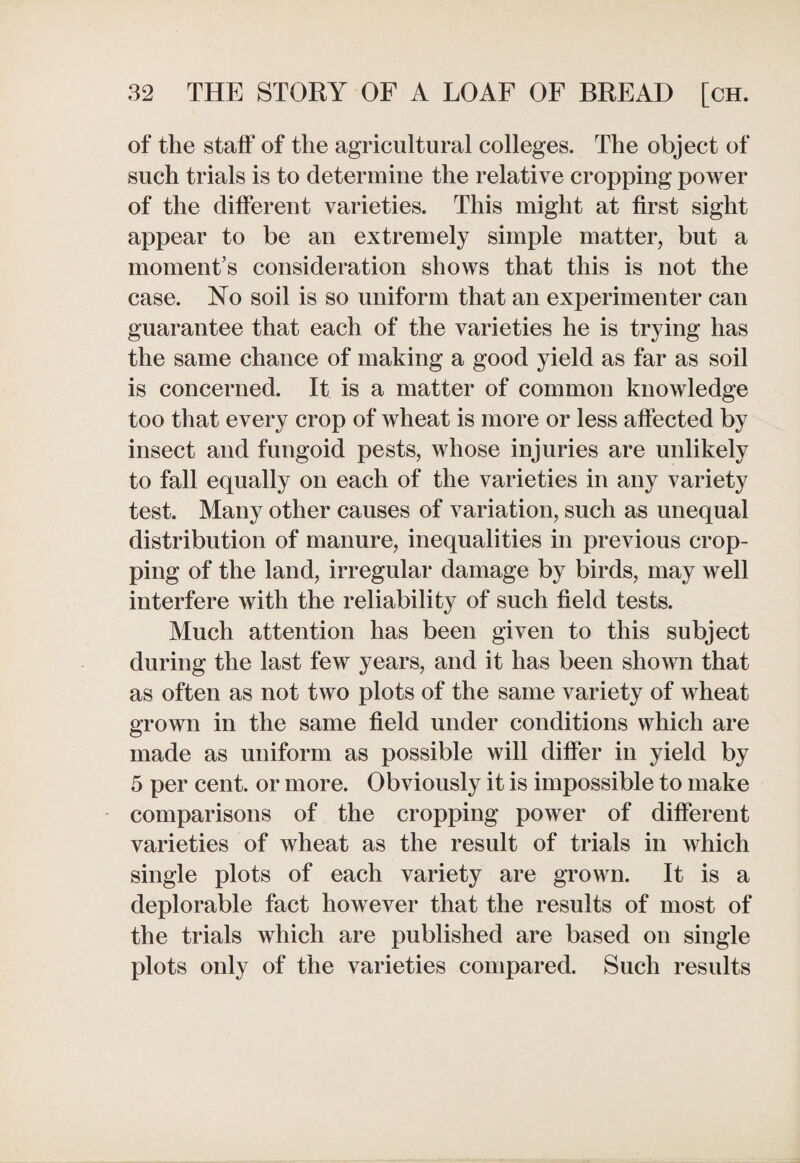 of the staff of the agricultural colleges. The object of such trials is to determine the relative cropping power of the different varieties. This might at first sight appear to be an extremely simple matter, but a moment’s consideration shows that this is not the case. No soil is so uniform that an experimenter can guarantee that each of the varieties he is trying has the same chance of making a good yield as far as soil is concerned. It is a matter of common knowledge too that every crop of wheat is more or less affected by insect and fungoid pests, whose injuries are unlikely to fall equally on each of the varieties in any variety test. Many other causes of variation, such as unequal distribution of manure, inequalities in previous crop¬ ping of the land, irregular damage by birds, may well interfere with the reliability of such field tests. Much attention has been given to this subject during the last few years, and it has been shown that as often as not two plots of the same variety of wheat grown in the same field under conditions which are made as uniform as possible will differ in yield by 5 per cent, or more. Obviously it is impossible to make comparisons of the cropping power of different varieties of wheat as the result of trials in which single plots of each variety are grown. It is a deplorable fact however that the results of most of the trials which are published are based on single plots only of the varieties compared. Such results