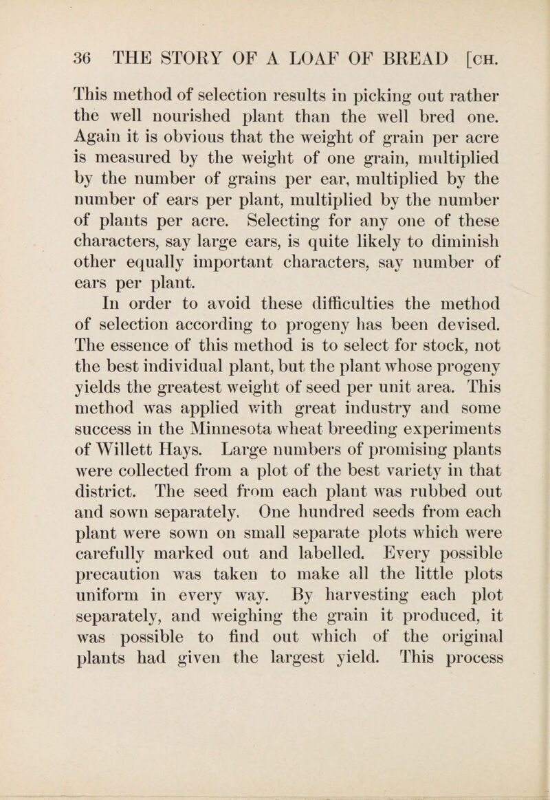 This method of selection results in picking out rather the well nourished plant than the well bred one. Again it is obvious that the weight of grain per acre is measured by the weight of one grain, multiplied by the number of grains per ear, multiplied by the number of ears per plant, multiplied by the number of plants per acre. Selecting for any one of these characters, say large ears, is quite likely to diminish other equally important characters, say number of ears per plant. In order to avoid these difficulties the method of selection according to progeny has been devised. The essence of this method is to select for stock, not the best individual plant, but the plant whose progeny yields the greatest weight of seed per unit area. This method was applied with great industry and some success in the Minnesota wheat breeding experiments of Willett Hays. Large numbers of promising plants were collected from a plot of the best variety in that district. The seed from each plant was rubbed out and sown separately. One hundred seeds from each plant were sown on small separate plots which were carefully marked out and labelled. Every possible precaution was taken to make all the little plots uniform in every way. By harvesting each plot separately, and weighing the grain it produced, it was possible to find out which of the original plants had given the largest yield. This process