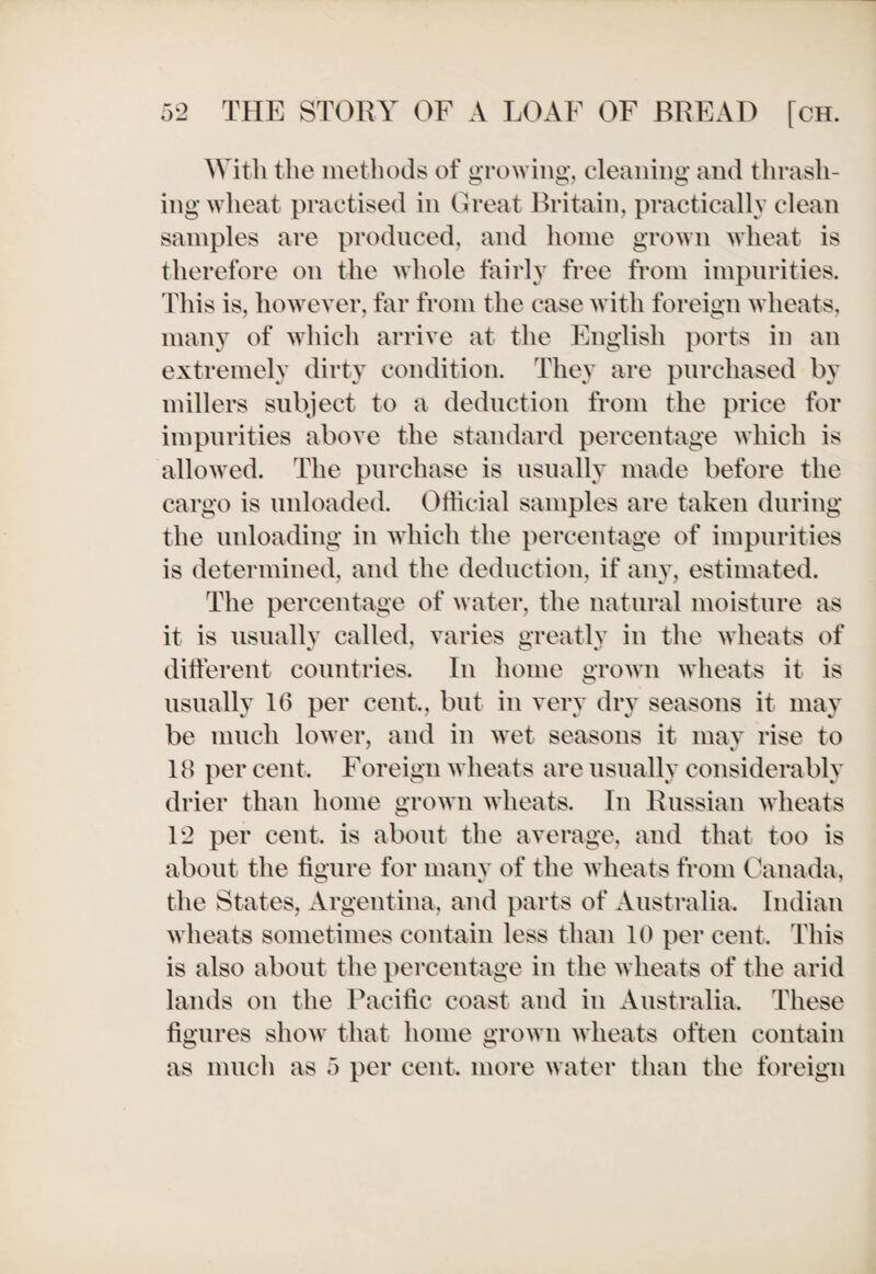 With the methods of growing, cleaning and thrash¬ ing wheat practised in Great Britain, practically clean samples are produced, and home grown wheat is therefore on the whole fairly free from impurities. This is, however, far from the case with foreign wheats, many of which arrive at the English ports in an extremely dirty condition. They are purchased by millers subject to a deduction from the price for impurities above the standard percentage which is allowed. The purchase is usually made before the cargo is unloaded. Official samples are taken during the unloading in which the percentage of impurities is determined, and the deduction, if any, estimated. The percentage of water, the natural moisture as it is usually called, varies greatly in the wheats of different countries. In home grown wheats it is usually 16 per cent., but in very dry seasons it may be much lower, and in wet seasons it may rise to 18 per cent. Foreign wheats are usually considerably drier than home grown wheats. In Russian wheats 12 per cent, is about the average, and that too is about the figure for many of the wheats from Canada, the States, Argentina, and parts of Australia, Indian wheats sometimes contain less than 10 per cent. This is also about the percentage in the wheats of the arid lands on the Pacific coast and in Australia. These figures show that home grown wheats often contain as much as 5 per cent, more water than the foreign