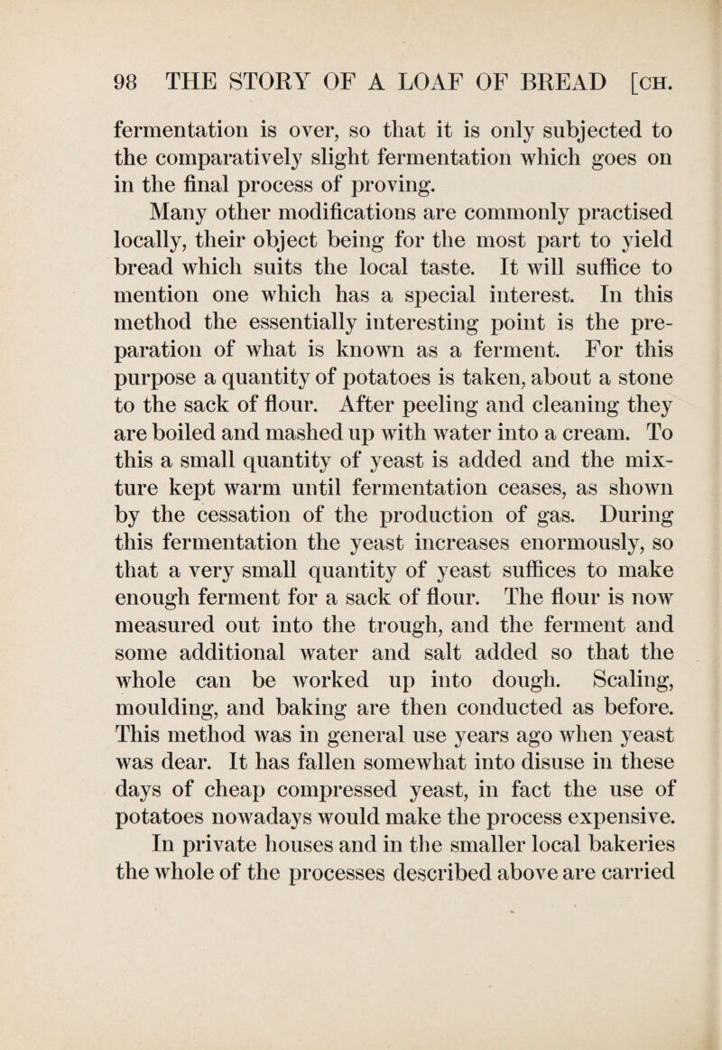fermentation is over, so that it is only subjected to the comparatively slight fermentation which goes on in the final process of proving. Many other modifications are commonly practised locally, their object being for the most part to yield bread which suits the local taste. It will suffice to mention one which has a special interest. In this method the essentially interesting point is the pre¬ paration of what is known as a ferment. For this purpose a quantity of potatoes is taken, about a stone to the sack of flour. After peeling and cleaning they are boiled and mashed up with water into a cream. To this a small quantity of yeast is added and the mix¬ ture kept warm until fermentation ceases, as shown by the cessation of the production of gas. During this fermentation the yeast increases enormously, so that a very small quantity of yeast suffices to make enough ferment for a sack of flour. The flour is now measured out into the trough, and the ferment and some additional water and salt added so that the whole can be worked up into dough. Scaling, moulding, and baking are then conducted as before. This method was in general use years ago when yeast was dear. It has fallen somewhat into disuse in these days of cheap compressed yeast, in fact the use of potatoes nowadays would make the process expensive. In private houses and in the smaller local bakeries the whole of the processes described above are carried