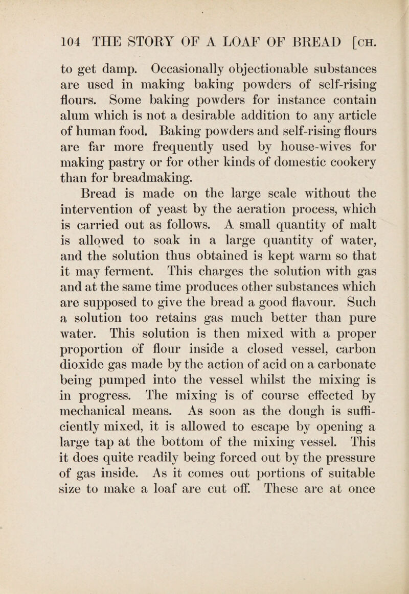 to get damp. Occasionally objectionable substances are used in making baking powders of self-rising flours. Some baking powders for instance contain alum which is not a desirable addition to any article of human food. Baking powders and self-rising flours are far more frequently used by house-wives for making pastry or for other kinds of domestic cookery than for breadmaking. Bread is made on the large scale without the intervention of yeast by the aeration process, which is carried out as follows. A small quantity of malt is allowed to soak in a large quantity of water, and the solution thus obtained is kept warm so that it may ferment. This charges the solution with gas and at the same time produces other substances which are supposed to give the bread a good flavour. Such a solution too retains gas much better than pure water. This solution is then mixed with a proper proportion of flour inside a closed vessel, carbon dioxide gas made by the action of acid on a carbonate being pumped into the vessel whilst the mixing is in progress. The mixing is of course effected by mechanical means. As soon as the dough is suffi¬ ciently mixed, it is allowed to escape by opening a large tap at the bottom of the mixing vessel. This it does quite readily being forced out by the pressure of gas inside. As it comes out portions of suitable size to make a loaf are cut off. These are at once