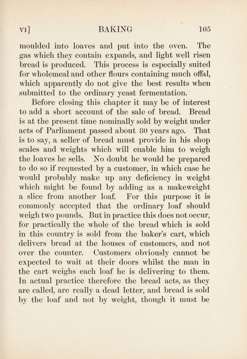 moulded into loaves and put into the oven. The gas which they contain expands, and light well risen bread is produced. This process is especially suited for wholemeal and other flours containing much offal, which apparently do not give the best results when submitted to the ordinary yeast fermentation. Before closing this chapter it may be of interest to add a short account of the sale of bread. Bread is at the present time nominally sold by weight under acts of Parliament passed about 80 years ago. That is to say, a seller of bread must provide in his shop scales and weights which will enable him to weigh the loaves he sells. No doubt he would be prepared to do so if requested by a customer, in which case he would probably make up any deficiency in weight which might be found by adding as a makeweight a slice from another loaf. For this purpose it is commonly accepted that the ordinary loaf should weigh two pounds. But in practice this does not occur, for practically the whole of the bread which is sold in this country is sold from the baker’s cart, which delivers bread at the houses of customers, and not over the counter. Customers obviously cannot be expected to wait at their doors whilst the man in the cart weighs each loaf he is delivering to them. In actual practice therefore the bread acts, as they are called, are really a dead letter, and bread is sold by the loaf and not by weight, though it must be