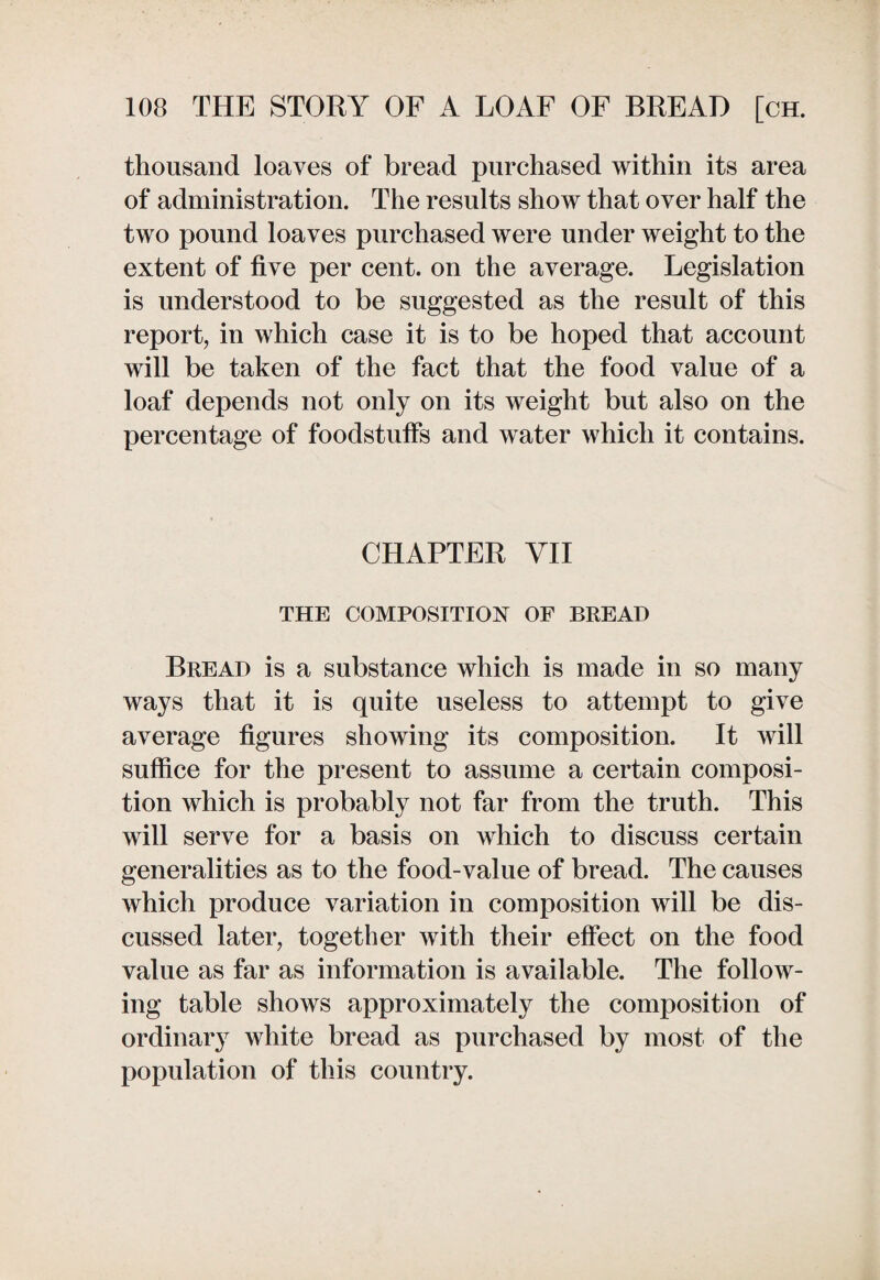 thousand loaves of bread purchased within its area of administration. The results show that over half the two pound loaves purchased were under weight to the extent of five per cent, on the average. Legislation is understood to be suggested as the result of this report, in which case it is to be hoped that account will be taken of the fact that the food value of a loaf depends not only on its weight but also on the percentage of foodstuffs and water which it contains. CHAPTER VII THE COMPOSITION OF BREAD Bread is a substance which is made in so many ways that it is quite useless to attempt to give average figures showing its composition. It will suffice for the present to assume a certain composi¬ tion which is probably not far from the truth. This will serve for a basis on which to discuss certain generalities as to the food-value of bread. The causes which produce variation in composition will be dis¬ cussed later, together with their effect on the food value as far as information is available. The follow¬ ing table shows approximately the composition of ordinary white bread as purchased by most of the population of this country.