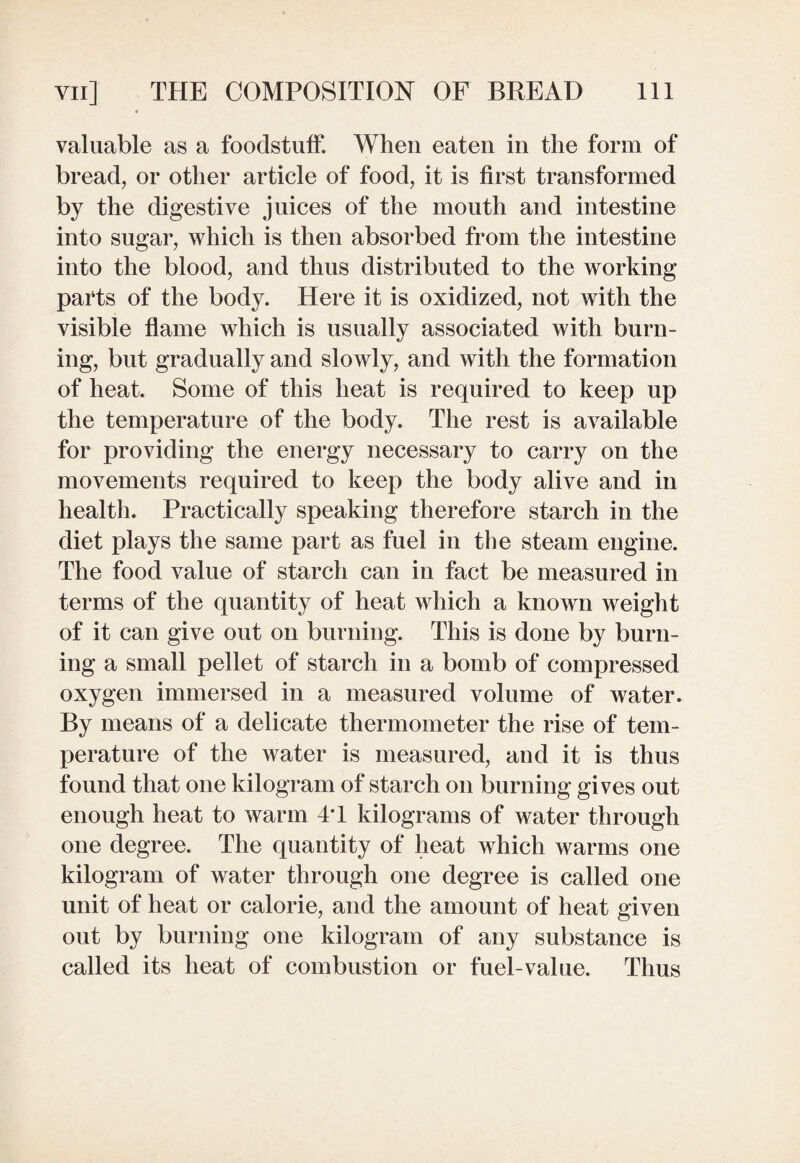 valuable as a foodstuff. When eaten in the form of bread, or other article of food, it is first transformed by the digestive juices of the mouth and intestine into sugar, which is then absorbed from the intestine into the blood, and thus distributed to the working parts of the body. Here it is oxidized, not with the visible flame which is usually associated with burn¬ ing, but gradually and slowly, and with the formation of heat. Some of this heat is required to keep up the temperature of the body. The rest is available for providing the energy necessary to carry on the movements required to keep the body alive and in health. Practically speaking therefore starch in the diet plays the same part as fuel in the steam engine. The food value of starch can in fact be measured in terms of the quantity of heat which a known weight of it can give out on burning. This is done by burn¬ ing a small pellet of starch in a bomb of compressed oxygen immersed in a measured volume of water. By means of a delicate thermometer the rise of tem¬ perature of the water is measured, and it is thus found that one kilogram of starch on burning gives out enough heat to warm 4T kilograms of water through one degree. The quantity of heat which warms one kilogram of water through one degree is called one unit of heat or calorie, and the amount of heat given out by burning one kilogram of any substance is called its heat of combustion or fuel-value. Thus