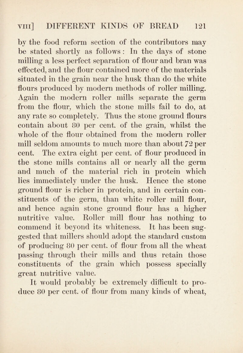 by the food reform section of the contributors may be stated shortly as follows : In the days of stone milling a less perfect separation of flour and bran was effected, and the flour contained more of the materials situated in the grain near the husk than do the white flours produced by modern methods of roller milling. Again the modern roller mills separate the germ from the flour, which the stone mills fail to do, at any rate so completely. Thus the stone ground flours contain about 80 per cent, of the grain, whilst the whole of the flour obtained from the modern roller mill seldom amounts to much more than about 72 per cent. The extra eight per cent, of flour produced in the stone mills contains all or nearly all the germ and much of the material rich in protein which lies immediately under the husk. Hence the stone ground flour is richer in protein, and in certain con¬ stituents of the germ, than white roller mill flour, and hence again stone ground flour has a higher nutritive value. Roller mill flour has nothing to commend it beyond its whiteness. It has been sug¬ gested that millers should adopt the standard custom of producing 80 per cent, of flour from all the wheat passing through their mills and thus retain those constituents of the grain which possess specially great nutritive value. It would probably be extremely difficult to pro¬ duce 80 per cent, of flour from many kinds of wheat,