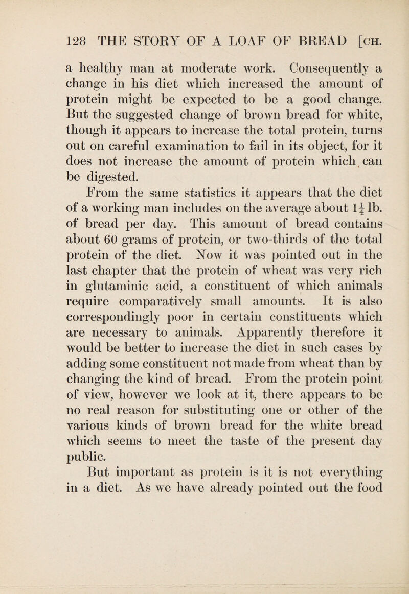 a healthy man at moderate work. Consequently a change in his diet which increased the amount of protein might be expected to be a good change. But the suggested change of brown bread for white, though it appears to increase the total protein, turns out on careful examination to fail in its object, for it does not increase the amount of protein which, can be digested. From the same statistics it appears that the diet of a working man includes on the average about 1J lb. of bread per day. This amount of bread contains about 60 grams of protein, or two-thirds of the total protein of the diet. Now it was pointed out in the last chapter that the protein of wheat was very rich in glutaminic acid, a constituent of which animals require comparatively small amounts. It is also correspondingly poor in certain constituents which are necessary to animals. Apparently therefore it would be better to increase the diet in such cases by adding some constituent not made from wheat than by changing the kind of bread. From the protein point of view, however we look at it, there appears to be no real reason for substituting one or other of the various kinds of brown bread for the white bread which seems to meet the taste of the present day public. But important as protein is it is not everything in a diet. As we have already pointed out the food