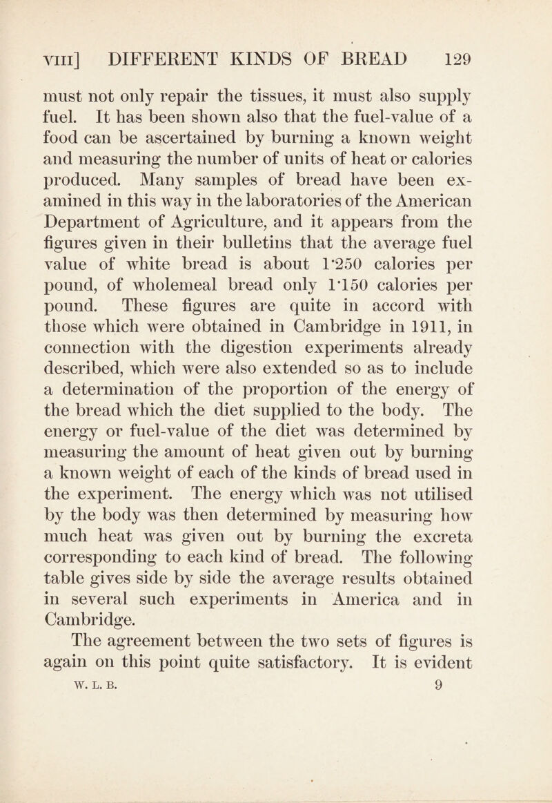 must not only repair the tissues, it must also supply fuel. It has been shown also that the fuel-value of a food can be ascertained by burning a known weight and measuring the number of units of heat or calories produced. Many samples of bread have been ex¬ amined in this way in the laboratories of the American Department of Agriculture, and it appears from the figures given in their bulletins that the average fuel value of white bread is about 1*250 calories per pound, of wholemeal bread only 1*150 calories per pound. These figures are quite in accord with those which were obtained in Cambridge in 1911, in connection with the digestion experiments already described, which were also extended so as to include a determination of the proportion of the energy of the bread which the diet supplied to the body. The energy or fuel-value of the diet was determined by measuring the amount of heat given out by burning a known weight of each of the kinds of bread used in the experiment. The energy which was not utilised by the body was then determined by measuring how much heat was given out by burning the excreta corresponding to each kind of bread. The following table gives side by side the average results obtained in several such experiments in America and in Cambridge. The agreement between the two sets of figures is again on this point quite satisfactory. It is evident 9 W. L. B.