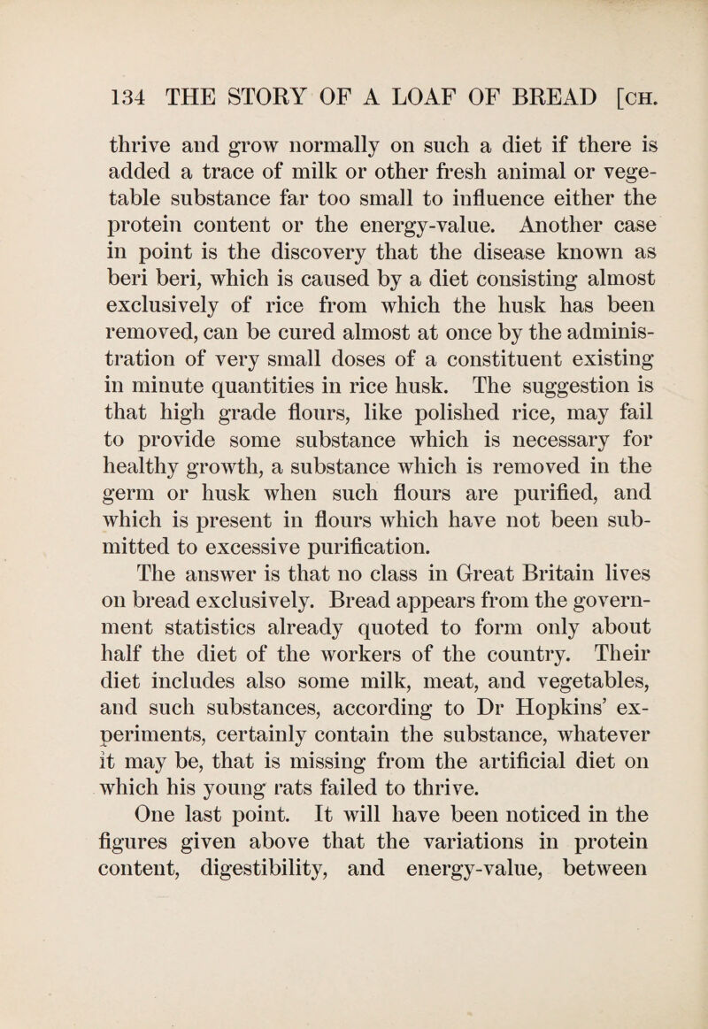 thrive and grow normally on such a diet if there is added a trace of milk or other fresh animal or vege¬ table substance far too small to influence either the protein content or the energy-value. Another case in point is the discovery that the disease known as beri beri, which is caused by a diet consisting almost exclusively of rice from which the husk has been removed, can be cured almost at once by the adminis¬ tration of very small doses of a constituent existing in minute quantities in rice husk. The suggestion is that high grade flours, like polished rice, may fail to provide some substance which is necessary for healthy growth, a substance which is removed in the germ or husk when such flours are purified, and which is present in flours which have not been sub¬ mitted to excessive purification. The answer is that no class in Great Britain lives on bread exclusively. Bread appears from the govern¬ ment statistics already quoted to form only about half the diet of the workers of the country. Their diet includes also some milk, meat, and vegetables, and such substances, according to Dr Hopkins’ ex¬ periments, certainly contain the substance, whatever it may be, that is missing from the artificial diet on which his young rats failed to thrive. One last point. It will have been noticed in the figures given above that the variations in protein content, digestibility, and energy-value, between