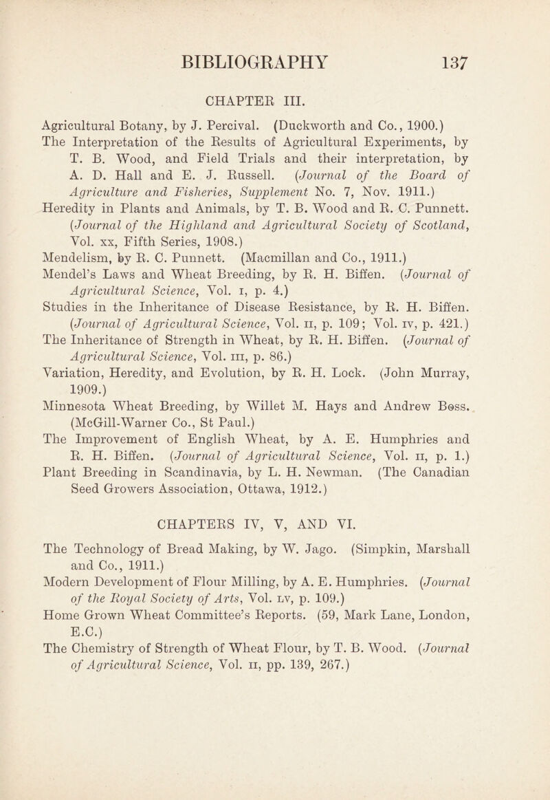 CHAPTER III. Agricultural Botany, by J. Percival. (Duckworth and Co., 1900.) The Interpretation of the Results of Agricultural Experiments, by T. B. Wood, and Field Trials and their interpretation, by A. D. Hall and E. J. Russell. (Journal of the Board of Agriculture and Fisheries, Supplement No. 7, Nov. 1911.) Heredity in Plants and Animals, by T. B. Wood and R. C. Punnett. {Journal of the Highland and Agricidtural Society of Scotland, Yol. xx, Fifth Series, 1908.) Mendelism, by R. C. Punnett. (Macmillan and Co., 1911.) Mendel’s Laws and Wheat Breeding, by R. H. Biffen. (Journal of Agricultural Science, Yol. i, p. 4.) Studies in the Inheritance of Disease Resistance, by R. H. Biffen. {Journal of Agricultural Science, Yol. n, p. 109; Vol. iv, p. 421.) The Inheritance of Strength in Wheat, by R. H. Biffen. {Journal of Agricultural Science, Yol. in, p. 86.) Variation, Heredity, and Evolution, by R. H. Lock. (John Murray, 1909.) Minnesota Wheat Breeding, by Willet M. Hays and Andrew Boss. (McGill-Warner Co., St Paul.) The Improvement of English Wheat, by A. E. Humphries and R. H. Biffen. {Journal of Agricultural Science, Vol. ii, p. 1.) Plant Breeding in Scandinavia, by L. H. Newman. (The Canadian Seed Growers Association, Ottawa, 1912.) CHAPTERS IV, V, AND VI. The Technology of Bread Making, by W. Jago. (Simpkin, Marshall and Co., 1911.) Modern Development of Flour Milling, by A. E. Humphries. {Journal of the Royal Society of Arts, Vol. lv, p. 109.) Home Grown Wheat Committee’s Reports. (59, Mark Lane, London, E.C.) The Chemistry of Strength of Wheat Flour, by T. B. Wood. {Journal of Agricultural Science, Vol. n, pp. 139, 267.)