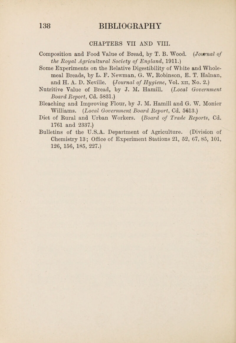 CHAPTERS VII AND VIII. Composition and Food Value of Bread, by T. B. Wood. [Journal of the Royal Agricultural Society of England, 1911.) Some Experiments on the Relative Digestibility of White and Whole¬ meal Breads, by L. F. Newman, G. W. Robinson, E. T. Hainan, and H. A. D. Neville. [Journal of Hygiene, Vol. xn, No. 2.) Nutritive Value of Bread, by J. M. Hamill. [Local Government Board Report, Cd. 5831.) Bleaching and Improving Flour, by J. M. Hamill and G. W. Monier Williams. [Local Government Board Report, Cd. 5613.) Diet of Rural and Urban Workers. [Board of Trade Reports, Cd. 1761 and 2337.) Bulletins of the U.S.A. Department of Agriculture. (Division of Chemistry 13; Office of Experiment Stations 21, 52, 67, 85, 101, 126, 156, 185, 227.)