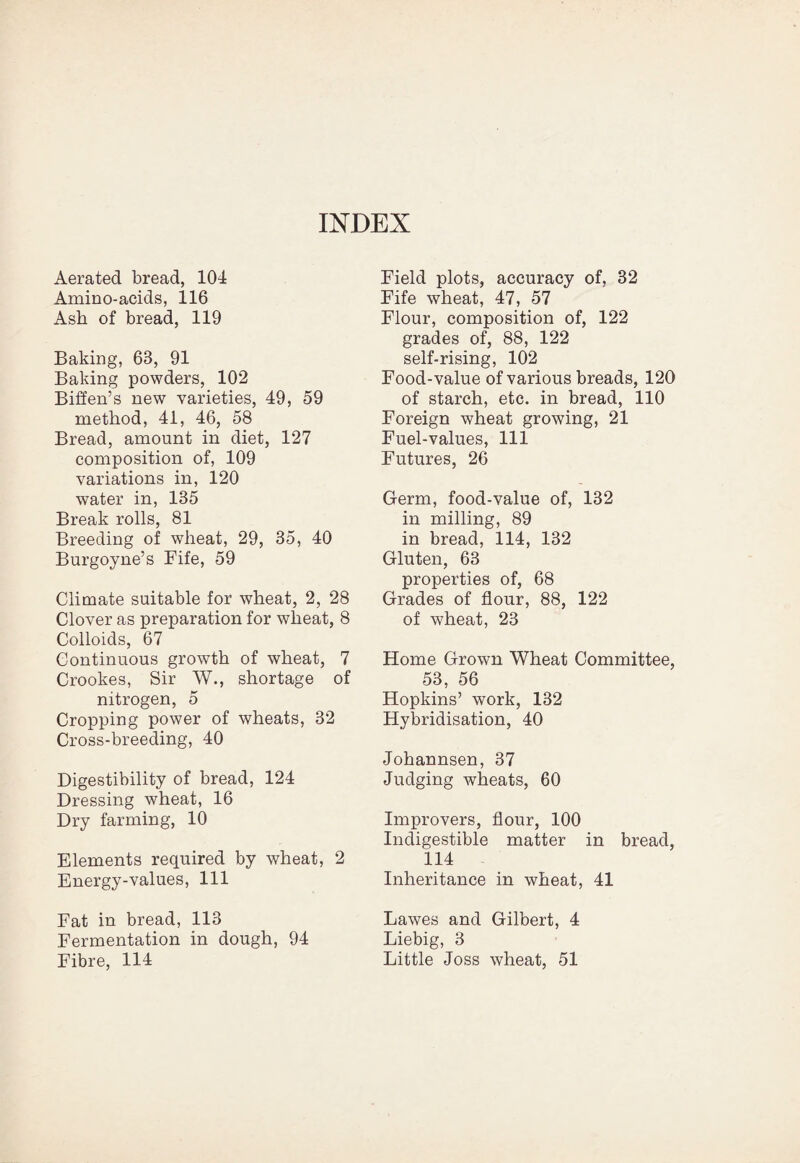 Aerated bread, 104 Amino-acids, 116 Ash of bread, 119 Baking, 63, 91 Baking powders, 102 Biffen’s new varieties, 49, 59 method, 41, 46, 58 Bread, amount in diet, 127 composition of, 109 variations in, 120 water in, 135 Break rolls, 81 Breeding of wheat, 29, 35, 40 Burgoyne’s Fife, 59 Climate suitable for wheat, 2, 28 Clover as preparation for wheat, 8 Colloids, 67 Continuous growth of wheat, 7 Crookes, Sir W., shortage of nitrogen, 5 Cropping power of wheats, 32 Cross-breeding, 40 Digestibility of bread, 124 Dressing wheat, 16 Dry farming, 10 Elements required by wheat, 2 Energy-values, 111 Fat in bread, 113 Fermentation in dough, 94 Fibre, 114 Field plots, accuracy of, 32 Fife wheat, 47, 57 Flour, composition of, 122 grades of, 88, 122 self-rising, 102 Food-value of various breads, 120 of starch, etc. in bread, 110 Foreign wheat growing, 21 Fuel-values, 111 Futures, 26 Germ, food-value of, 132 in milling, 89 in bread, 114, 132 Gluten, 63 properties of, 68 Grades of flour, 88, 122 of wheat, 23 Home Grown Wheat Committee, 53, 56 Hopkins’ work, 132 Hybridisation, 40 Johannsen, 37 Judging wheats, 60 Improvers, flour, 100 Indigestible matter in bread, 114 Inheritance in wheat, 41 Lawes and Gilbert, 4 Liebig, 3 Little Joss wheat, 51