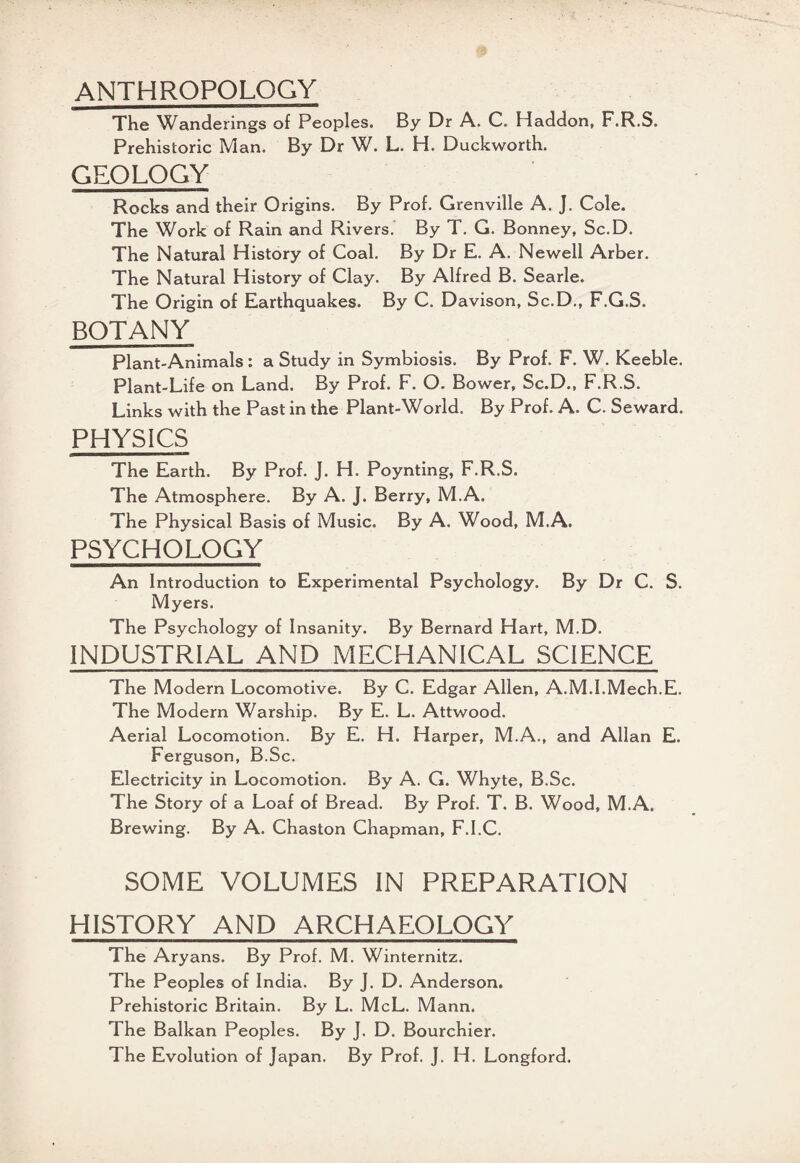 ANTHROPOLOGY The Wanderings of Peoples. By Dr A. C. Haddon, F.R.S. Prehistoric Man. By Dr W. L. H. Duckworth. GEOLOGY Rocks and their Origins. By Prof. Grenville A. J. Cole. The Work of Rain and Rivers. By T. G. Bonney, Sc.D. The Natural History of Coal. By Dr E. A. Newell Arber. The Natural History of Clay. By Alfred B. Searle. The Origin of Earthquakes. By C. Davison, Sc.D., F.G.S. BOTANY Plant-Animals : a Study in Symbiosis. By Prof. F. W. Keeble. Plant-Life on Land. By Prof. F. O. Bower, Sc.D., F.R.S. Links with the Past in the Plant-World. By Prof. A. C. Seward. PHYSICS The Earth. By Prof. J. H. Poynting, F.R.S. The Atmosphere. By A. J. Berry, M.A. The Physical Basis of Music. By A. Wood, M.A. PSYCHOLOGY An Introduction to Experimental Psychology. By Dr C. S. Myers. The Psychology of Insanity. By Bernard Hart, M.D. INDUSTRIAL AND MECHANICAL SCIENCE The Modern Locomotive. By C. Edgar Allen, A.M.I.Mech.E. The Modern Warship. By E. L. Attwood. Aerial Locomotion. By E. H. Harper, M.A., and Allan E. Ferguson, B.Sc. Electricity in Locomotion. By A. G. Whyte, B.Sc. The Story of a Loaf of Bread. By Prof. T. B. Wood, M.A. Brewing. By A. Chaston Chapman, F.I.C. SOME VOLUMES IN PREPARATION HISTORY AND ARCHAEOLOGY The Aryans. By Prof. M. Winternitz. The Peoples of India. By J. D. Anderson. Prehistoric Britain. By L. McL. Mann. The Balkan Peoples. By J. D. Bourchier. The Evolution of Japan. By Prof. J. H. Longford.