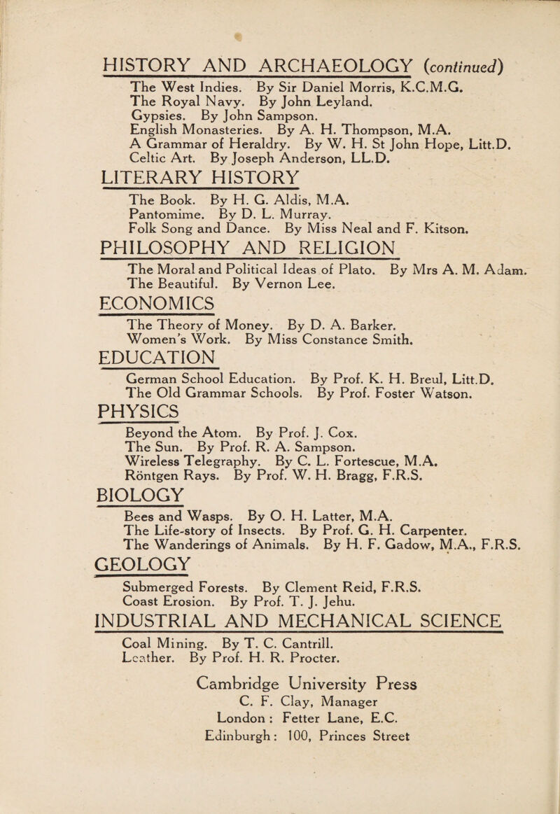 HISTORY AND ARCHAEOLOGY {continued) The West Indies. By Sir Daniel Morris, K.C.M.G. The Royal Navy. By John Leyland. Gypsies. By John Sampson. English Monasteries. By A. H. Thompson, M.A. A Grammar of Heraldry. By W. H. St John Hope, Litt.D. Celtic Art. By Joseph Anderson, LL.D. LITERARY HISTORY The Book. By H. G. Aldis, M.A. Pantomime. By D. L. Murray. Folk Song and Dance. By Miss Neal and F. Kitson. PHILOSOPHY AND RELIGION The Moral and Political Ideas of Plato. By Mrs A. M. Adam. The Beautiful. By Vernon Lee. ECONOMICS The Theory of Money. By D. A. Barker. Women’s Work. By Miss Constance Smith. EDUCATION German School Education. By Prof. K. H. Breul, Litt.D. The Old Grammar Schools. By Prof. Foster Watson. PHYSICS Beyond the Atom. By Prof. J. Cox. The Sun. By Prof. R. A. Sampson. Wireless Telegraphy. By C. L. Fortescue, M.A. Rontgen Rays. By Prof. W. H. Bragg, F.R.S. BIOLOGY Bees and Wasps. By O. H. Latter, M.A. The Life-story of Insects. By Prof. G. H. Carpenter. The Wanderings of Animals. By H. F. Gadow, M.A., F.R.S. GEOLOGY Submerged Forests. By Clement Reid, F.R.S. Coast Erosion. By Prof. T. J. Jehu. INDUSTRIAL AND MECHANICAL SCIENCE Coal Mining. By T. C. Cantrill. Leather. By Prof. H. R. Procter. Cambridge University Press C. F. Clay, Manager London : Fetter Lane, E.C. Edinburgh: 100, Princes Street