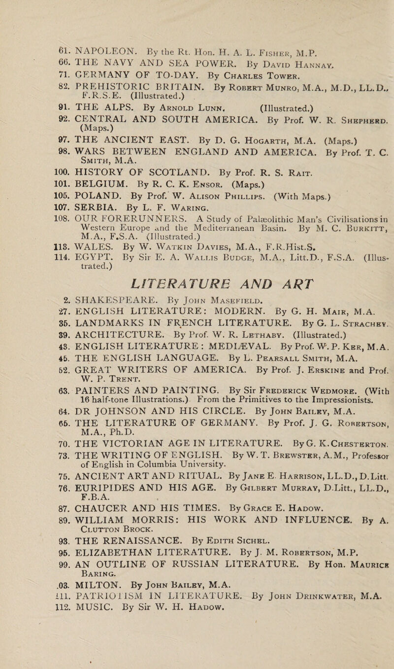 61. NAPOLEON. By the Rt. Hon. H. A. L. Fisher, M.P. 66. THE NAVY AND SEA POWER. By David Hannav. 71. GERMANY OF TO-DAY. By Charles Tower. 82. PREHISTORIC BRITAIN. By Robert Munro, M.A., M.D., LL.D., F.R.S.E. (Illustrated.) 91. THE ALPS. By Arnold Lunn. (Illustrated.) 92. CENTRAL AND SOUTH AMERICA. By Prof. W. R. Shepherd. (Maps.) 97. THE ANCIENT EAST. By D. G. Hogarth, M.A. (Maps.) 98. WARS BETWEEN ENGLAND AND AMERICA. By Prof. T. C. Smith, M.A. 100. HISTORY OF SCOTLAND. By Prof. R. S. Rait. 101. BELGIUM. By R. C. K. Ensor. (Maps.) 105. POLAND. By Prof. W. Alison Phillips. (With Maps.) 107. SERBIA. By L. F. Waring. 108. OUR FORERUNNERS. A Study of Palaeolithic Man’s Civilisations in Western Europe and the Mediterranean Basin. By M. C. Burkitt, M.A., F.S.A. (Illustrated.) 113. WALES. By W. Watkin Davies, M.A., F.R.Hist.S, 114. EGYPT. By Sir E. A. Wallis Budge, M.A., Litt.D., F.S.A. (Illus¬ trated.) LITERATURE AND ART 2. SHAKESPEARE. By John Masefield. 27. ENGLISH LITERATURE: MODERN. By G. H. Mair, M.A. 35. LANDMARKS IN FRENCH LITERATURE. By G. L. Strachey. 39. ARCHITECTURE. By Prof. W. R. Lethaby. (Illustrated.) 43. ENGLISH LITERATURE : MEDLEVAL. By Prof. W. P. Ker, M.A. 45. THE ENGLISH LANGUAGE. By L. Pearsall Smith, M.A. 52. GREAT WRITERS OF AMERICA. By Prof. J. Erskine and Prof. W. P. Trent. 63. PAINTERS AND PAINTING. By Sir Frederick Wedmore. (With 16 half-tone Illustrations.) From the Primitives to the Impressionists. 64. DR JOHNSON AND HIS CIRCLE. By John Bailey, M.A. 66. THE LITERATURE OF GERMANY. By Prof. J. G. Robertson, M.A., Ph.D. 70. THE VICTORIAN AGE IN LITERATURE. ByG. K.Chesterton. 73. THE WRITING OF ENGLISH. By W.T. Brewster, A.M., Professor of English in Columbia University. 75. ANCIENT ART AND RITUAL. By Jane E. Harrison, LL.D., D.Litt. 76. EURIPIDES AND HIS AGE. By Gilbert Murray, D.Litt., LL.D., F.B.A. 87. CHAUCER AND HIS TIMES. By Grace E. Hadow. 89. WILLIAM MORRIS: HIS WORK AND INFLUENCE. By A. Clutton Brock. 93. THE RENAISSANCE. By Edith Sichel. 95. ELIZABETHAN LITERATURE. By J. M. Robertson, M.P. 99. AN OUTLINE OF RUSSIAN LITERATURE. By Hon. Maurice Baring. .03. MILTON. By John Bailey, M.A. 111. PATRIOTISM IN LITERATURE. By John Drinkwater, M.A. 112. MUSIC. By Sir W. H. Hadow.