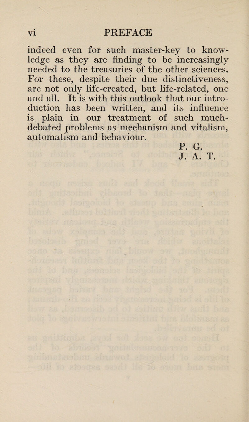 indeed even for such master-key to know¬ ledge as they are finding to be increasingly needed to the treasuries of the other sciences. For these, despite their due distinctiveness, are not only life-created, but life-related, one and all. It is with this outlook that our intro¬ duction has been written, and its influence is plain in our treatment of such much- debated problems as mechanism and vitalism, automatism and behaviour. P. G. J. A. T.