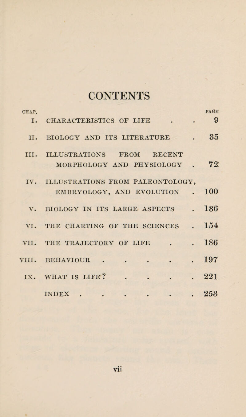 CONTENTS CHAP. I. CHARACTERISTICS OF LIFE II. BIOLOGY AND ITS LITERATURE III. ILLUSTRATIONS FROM RECENT MORPHOLOGY AND PHYSIOLOGY . IV. ILLUSTRATIONS FROM PALEONTOLOGY, EMBRYOLOGY, AND EVOLUTION V. BIOLOGY IN ITS LARGE ASPECTS VI. THE CHARTING OF THE SCIENCES VII. THE TRAJECTORY OF LIFE VIII. BEHAVIOUR ..... . WHAT IS LIFE? . INDEX ...... PAGE 9 35 72: 100 136 154 186 197 221 253 • • VI1 IX