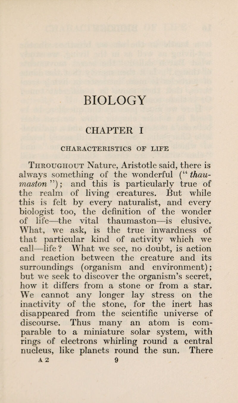 BIOLOGY CHAPTER I CHARACTERISTICS OF LIFE Throughout Nature, Aristotle said, there is always something of the wonderful (“ than- masion ”); and this is particularly true of the realm of living creatures. But while this is felt by every naturalist, and every biologist too, the definition of the wonder of life—the vital thaumaston—is elusive. What, wre ask, is the true inwardness of that particular kind of activity which we call—life ? What we see, no doubt, is action and reaction between the creature and its surroundings (organism and environment); but we seek to discover the organism’s secret, how it differs from a stone or from a star. We cannot any longer lay stress on the inactivity of the stone, for the inert has disappeared from the scientific universe of discourse. Thus many an atom is com¬ parable to a miniature solar system, with rings of electrons whirling round a central nucleus, like planets round the sun. There