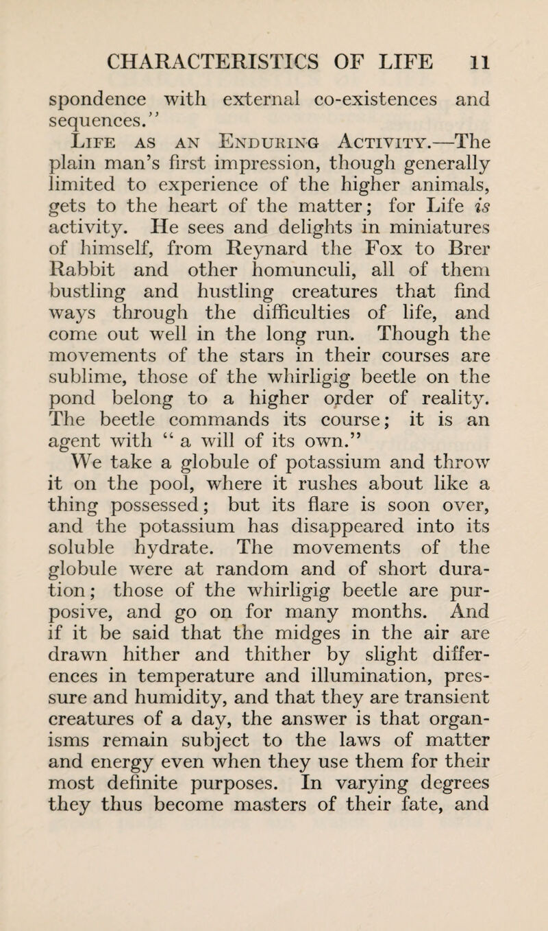 spondence with external co-existences and sequences/’ Life as an Enduring Activity.—The plain man’s first impression, though generally limited to experience of the higher animals, gets to the heart of the matter; for Life is activity. He sees and delights in miniatures of himself, from Reynard the Fox to Brer Rabbit and other homunculi, all of them bustling and hustling creatures that find ways through the difficulties of life, and come out well in the long run. Though the movements of the stars in their courses are sublime, those of the whirligig beetle on the pond belong to a higher order of reality. The beetle commands its course; it is an agent with “ a will of its own.” We take a globule of potassium and throw it on the pool, where it rushes about like a thing possessed; but its flare is soon over, and the potassium has disappeared into its soluble hydrate. The movements of the globule were at random and of short dura¬ tion ; those of the whirligig beetle are pur¬ posive, and go on for many months. And if it be said that the midges in the air are drawn hither and thither by slight differ¬ ences in temperature and illumination, pres¬ sure and humidity, and that they are transient creatures of a day, the answer is that organ¬ isms remain subject to the laws of matter and energy even when they use them for their most definite purposes. In varying degrees they thus become masters of their fate, and