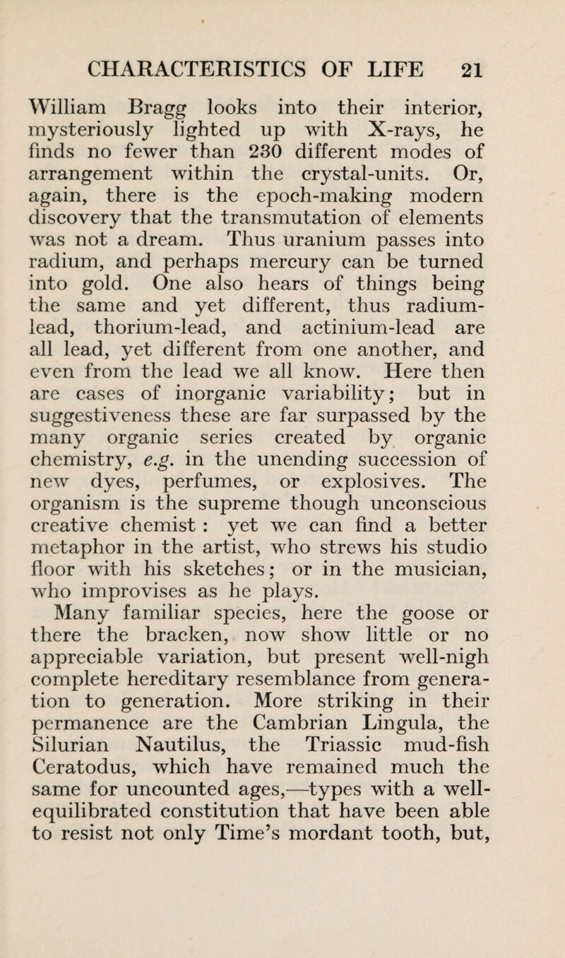 William Bragg looks into their interior, mysteriously lighted up with X-rays, he finds no fewer than 230 different modes of arrangement within the crystal-units. Or, again, there is the epoch-making modern discovery that the transmutation of elements was not a dream. Thus uranium passes into radium, and perhaps mercury can be turned into gold. One also hears of things being the same and yet different, thus radium- lead, thorium-lead, and actinium-lead are all lead, yet different from one another, and even from the lead we all know. Here then are cases of inorganic variability; but in suggestiveness these are far surpassed by the many organic series created by organic chemistry, e.g. in the unending succession of new dyes, perfumes, or explosives. The organism is the supreme though unconscious creative chemist : yet we can find a better metaphor in the artist, who strews his studio floor with his sketches; or in the musician, who improvises as he plays. Many familiar species, here the goose or there the bracken, now show little or no appreciable variation, but present well-nigh complete hereditary resemblance from genera¬ tion to generation. More striking in their permanence are the Cambrian Lingula, the Silurian Nautilus, the Triassic mud-fish Ceratodus, which have remained much the same for uncounted ages,—types with a well- equilibrated constitution that have been able to resist not only Time’s mordant tooth, but,