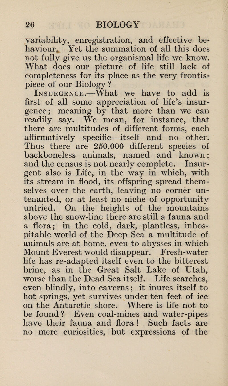 variability, enregistration, and effective be¬ haviour. Yet the summation of all this does not fully give us the organismal life we know. What does our picture of life still lack of completeness for its place as the very frontis¬ piece of our Biology ? Insurgence.—What we have to add is first of all some appreciation of life’s insur¬ gence; meaning by that more than we can readily say. We mean, for instance, that there are multitudes of different forms, each affirmatively specific—itself and no other. Thus there are 250,000 different species of backboneless animals, named and known; and the census is not nearly complete. Insur¬ gent also is Life, in the way in which, with its stream in flood, its offspring spread them¬ selves over the earth, leaving no corner un¬ tenanted, or at least no niche of opportunity untried. On the heights of the mountains above the snow-line there are still a fauna and a flora; in the cold, dark, plantless, inhos¬ pitable world of the Deep Sea a multitude of animals are at home, even to abysses in which Mount Everest would disappear. Fresh-water life has re-adapted itself even to the bitterest brine, as in the Great Salt Lake of Utah, worse than the Dead Sea itself. Life searches, even blindly, into caverns; it inures itself to hot springs, yet survives under ten feet of ice on the Antarctic shore. Where is life not to be found? Even coal-mines and water-pipes have their fauna and flora ! Such facts are no mere curiosities, but expressions of the