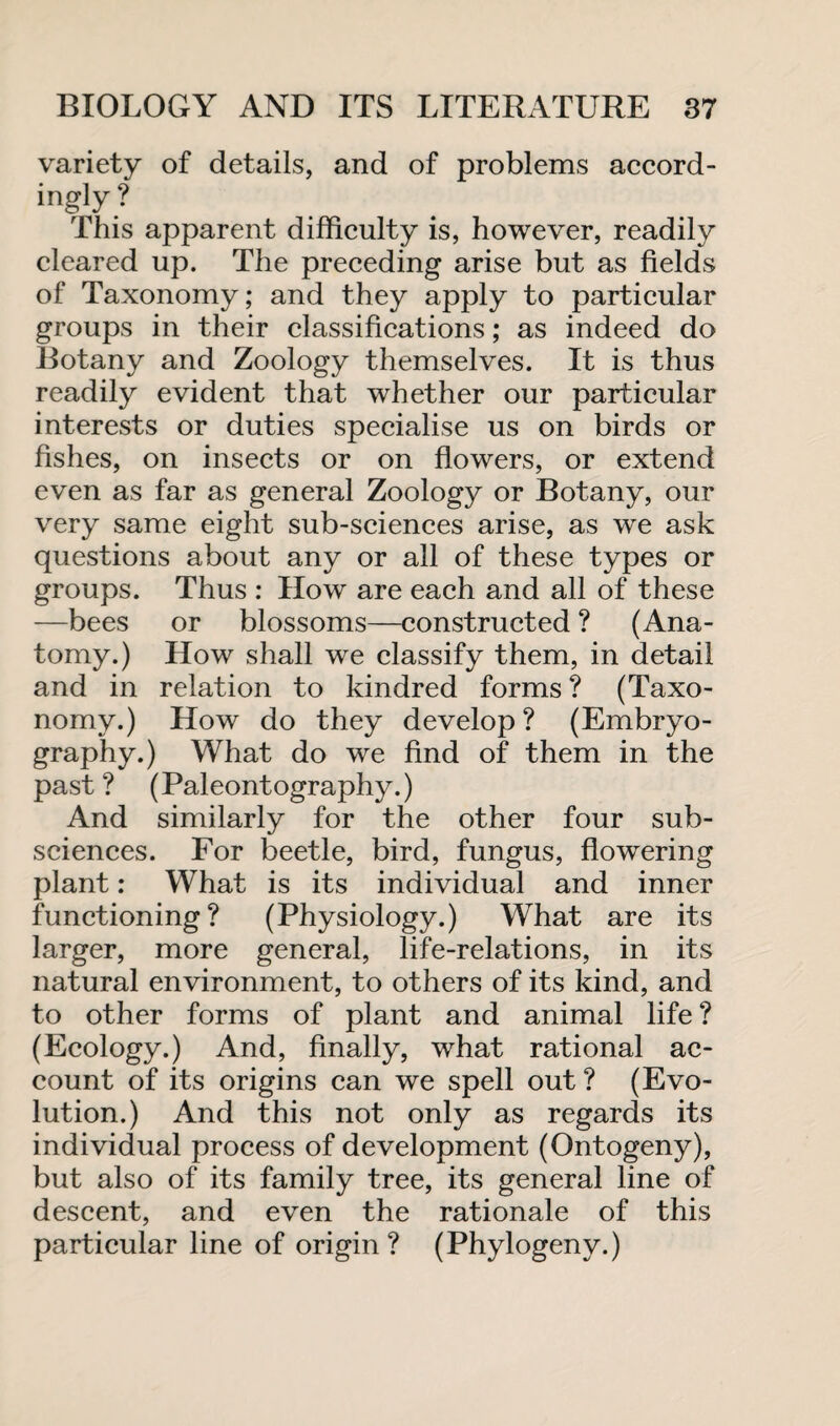 variety of details, and of problems accord¬ ingly? This apparent difficulty is, however, readily cleared up. The preceding arise but as fields of Taxonomy; and they apply to particular groups in their classifications; as indeed do Botany and Zoology themselves. It is thus readily evident that whether our particular interests or duties specialise us on birds or fishes, on insects or on flowers, or extend even as far as general Zoology or Botany, our very same eight sub-sciences arise, as we ask questions about any or all of these types or groups. Thus : How are each and all of these —bees or blossoms—constructed ? (Ana¬ tomy.) How shall we classify them, in detail and in relation to kindred forms ? (Taxo¬ nomy.) How do they develop ? (Embryo- graphy.) What do we find of them in the past ? (Paleontography.) And similarly for the other four sub¬ sciences. For beetle, bird, fungus, flowering plant: What is its individual and inner functioning? (Physiology.) What are its larger, more general, life-relations, in its natural environment, to others of its kind, and to other forms of plant and animal life ? (Ecology.) And, finally, what rational ac¬ count of its origins can we spell out ? (Evo¬ lution.) And this not only as regards its individual process of development (Ontogeny), but also of its family tree, its general line of descent, and even the rationale of this particular line of origin? (Phylogeny.)