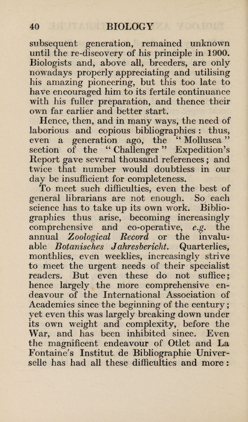 subsequent generation, remained unknown until the re-discovery of his principle in 1900. Biologists and, above all, breeders, are only nowadays properly appreciating and utilising his amazing pioneering, but this too late to have encouraged him to its fertile continuance with his fuller preparation, and thence their own far earlier and better start. Hence, then, and in many ways, the need of laborious and copious bibliographies : thus, even a generation ago, the “ Mollusca ” section of the “ Challenger ” Expedition’s Report gave several thousand references; and twice that number would doubtless in our day be insufficient for completeness. To meet such difficulties, even the best of general librarians are not enough. So each science has to take up its own work. Biblio¬ graphies thus arise, becoming increasingly comprehensive and co-operative, e.g. the annual Zoological Record or the invalu¬ able Botanisches Jahresbericht. Quarterlies, monthlies, even weeklies, increasingly strive to meet the urgent needs of their specialist readers. But even these do not suffice; hence largely the more comprehensive en¬ deavour of the International Association of Academies since the beginning of the century; yet even this was largely breaking down under its own weight and complexity, before the War, and has been inhibited since. Even the magnificent endeavour of Otlet and La Fontaine’s Institut de Bibliographic Univer- selle has had all these difficulties and more :