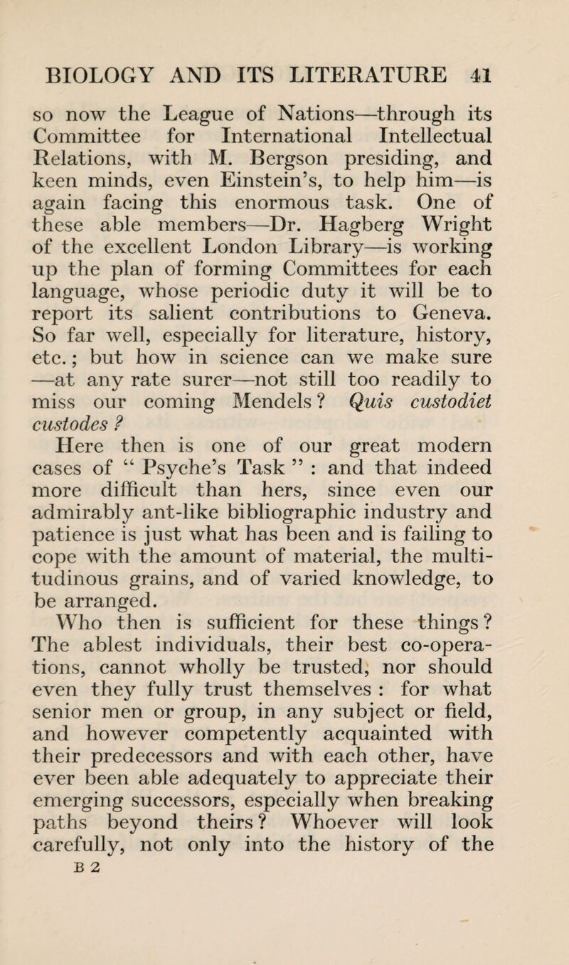 so now the League of Nations—through its Committee for International Intellectual Relations, with M. Bergson presiding, and keen minds, even Einstein’s, to help him—is again facing this enormous task. One of these able members—Dr. Hagberg Wright of the excellent London Library—is working up the plan of forming Committees for each language, whose periodic duty it will be to report its salient contributions to Geneva. So far well, especially for literature, history, etc.; but how in science can we make sure —at any rate surer—not still too readily to miss our coming Mendels ? Quis custodiet custodes ? Here then is one of our great modern cases of “ Psyche’s Task ” : and that indeed more difficult than hers, since even our admirably ant-like bibliographic industry and patience is just what has been and is failing to cope with the amount of material, the multi¬ tudinous grains, and of varied knowledge, to be arranged. Who then is sufficient for these things ? The ablest individuals, their best co-opera¬ tions, cannot wholly be trusted, nor should even they fully trust themselves : for what senior men or group, in any subject or field, and however competently acquainted with their predecessors and with each other, have ever been able adequately to appreciate their emerging successors, especially when breaking paths beyond theirs ? Whoever will look carefully, not only into the history of the