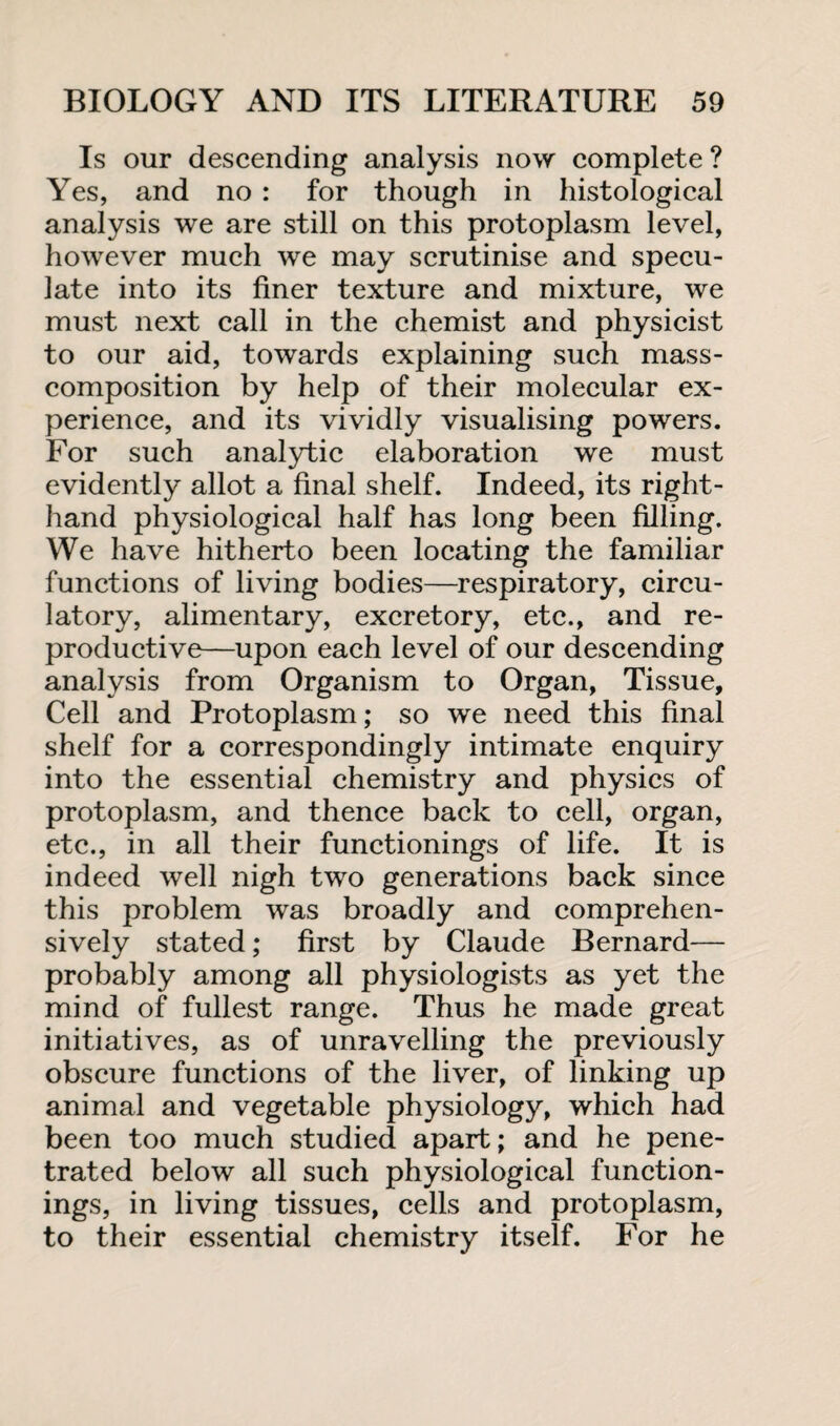 Is our descending analysis now complete ? Yes, and no : for though in histological analysis we are still on this protoplasm level, however much we may scrutinise and specu¬ late into its finer texture and mixture, we must next call in the chemist and physicist to our aid, towards explaining such mass- composition by help of their molecular ex¬ perience, and its vividly visualising powers. For such analytic elaboration we must evidently allot a final shelf. Indeed, its right- hand physiological half has long been filling. We have hitherto been locating the familiar functions of living bodies—respiratory, circu¬ latory, alimentary, excretory, etc., and re¬ productive—upon each level of our descending analysis from Organism to Organ, Tissue, Cell and Protoplasm; so we need this final shelf for a correspondingly intimate enquiry into the essential chemistry and physics of protoplasm, and thence back to cell, organ, etc., in all their functionings of life. It is indeed well nigh two generations back since this problem was broadly and comprehen¬ sively stated; first by Claude Bernard— probably among all physiologists as yet the mind of fullest range. Thus he made great initiatives, as of unravelling the previously obscure functions of the liver, of linking up animal and vegetable physiology, which had been too much studied apart; and he pene¬ trated below all such physiological function¬ ings, in living tissues, cells and protoplasm, to their essential chemistry itself. For he