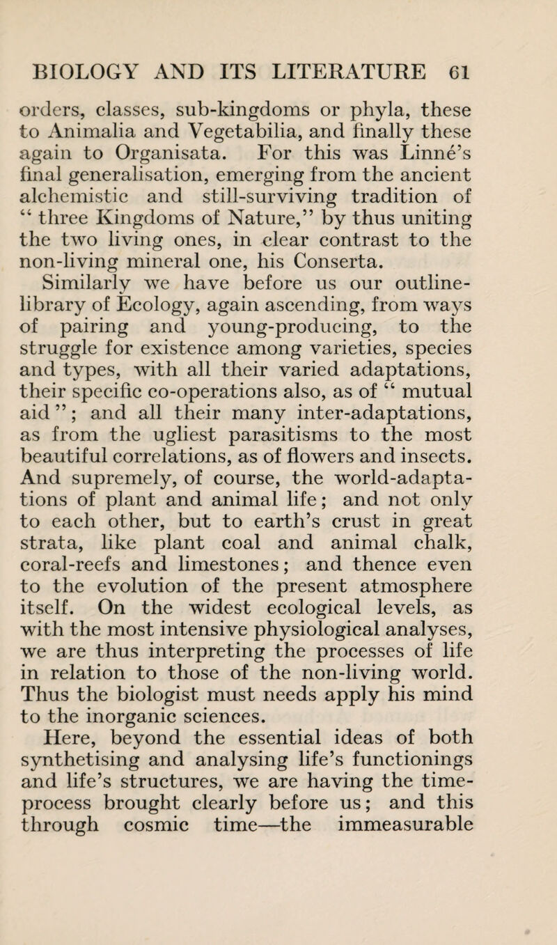 orders, classes, sub-kingdoms or phyla, these to Animalia and Vegetabilia, and finally these again to Organisata. For this was Linne’s final generalisation, emerging from the ancient alchemistic and still-surviving tradition of 44 three Kingdoms of Nature,” by thus uniting the two living ones, in clear contrast to the non-living mineral one, his Conserta. Similarly we have before us our outline- library of Ecology, again ascending, from ways of pairing and young-producing, to the struggle for existence among varieties, species and types, with all their varied adaptations, their specific co-operations also, as of 44 mutual aid ”; and all their many inter-adaptations, as from the ugliest parasitisms to the most beautiful correlations, as of flowers and insects. And supremely, of course, the world-adapta¬ tions of plant and animal life; and not only to each other, but to earth’s crust in great strata, like plant coal and animal chalk, coral-reefs and limestones; and thence even to the evolution of the present atmosphere itself. On the widest ecological levels, as with the most intensive physiological analyses, we are thus interpreting the processes of life in relation to those of the non-living world. Thus the biologist must needs apply his mind to the inorganic sciences. Here, beyond the essential ideas of both synthetising and analysing life’s functionings and life’s structures, we are having the time- process brought clearly before us; and this through cosmic time—the immeasurable