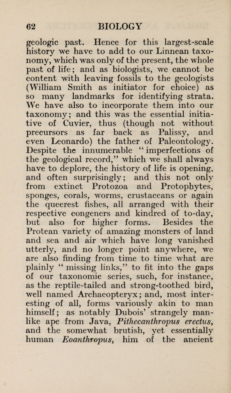 geologic past. Hence for this largest-scale history we have to add to our Linnean taxo¬ nomy, which was only of the present, the whole past of life; and as biologists, we cannot be content with leaving fossils to the geologists (William Smith as initiator for choice) as so many landmarks for identifying strata. We have also to incorporate them into our taxonomy; and this was the essential initia¬ tive of Cuvier, thus (though not without precursors as far back as Palissy, and even Leonardo) the father of Paleontology. Despite the innumerable “ imperfections of the geological record,” which we shall always have to deplore, the history of life is opening, and often surprisingly; and this not only from extinct Protozoa and Protophytes, sponges, corals, worms, crustaceans or again the queerest fishes, all arranged with their respective congeners and kindred of to-day, but also for higher forms. Besides the Protean variety of amazing monsters of land and sea and air which have long vanished utterly, and no longer point anywhere, we are also finding from time to time what are plainly “ missing links,” to fit into the gaps of our taxonomic series, such, for instance, as the reptile-tailed and strong-toothed bird, well named Archaeopteryx; and, most inter¬ esting of all, forms variously akin to man himself; as notably Dubois’ strangely man¬ like ape from Java, Pithecanthropus erectus, and the somewhat brutish, yet essentially human Eoanthropus, him of the ancient