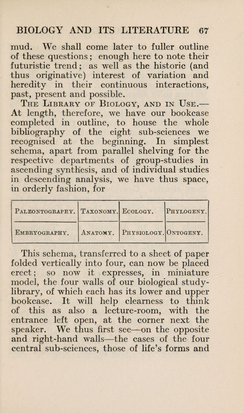 mud. We shall come later to fuller outline of these questions; enough here to note their futuristic trend; as well as the historic (and thus originative) interest of variation and heredity in their continuous interactions, past, present and possible. The Library of Biology, and in Use.— At length, therefore, we have our bookcase completed in outline, to house the whole bibliography of the eight sub-sciences we recognised at the beginning. In simplest schema, apart from parallel shelving for the respective departments of group-studies in ascending synthesis, and of individual studies in descending analysis, we have thus space, in orderly fashion, for Paleontography. Taxonomy. Ecology. Phylogeny. Embryography. Anatomy. Physiology. Ontogeny. This schema, transferred to a sheet of paper folded vertically into four, can now be placed erect; so now it expresses, in miniature model, the four walls of our biological study- library, of which each has its lower and upper bookcase. It will help clearness to think of this as also a lecture-room, with the entrance left open, at the corner next the speaker. We thus first see—on the opposite and right-hand walls—the cases of the four central sub-sciences, those of life’s forms and